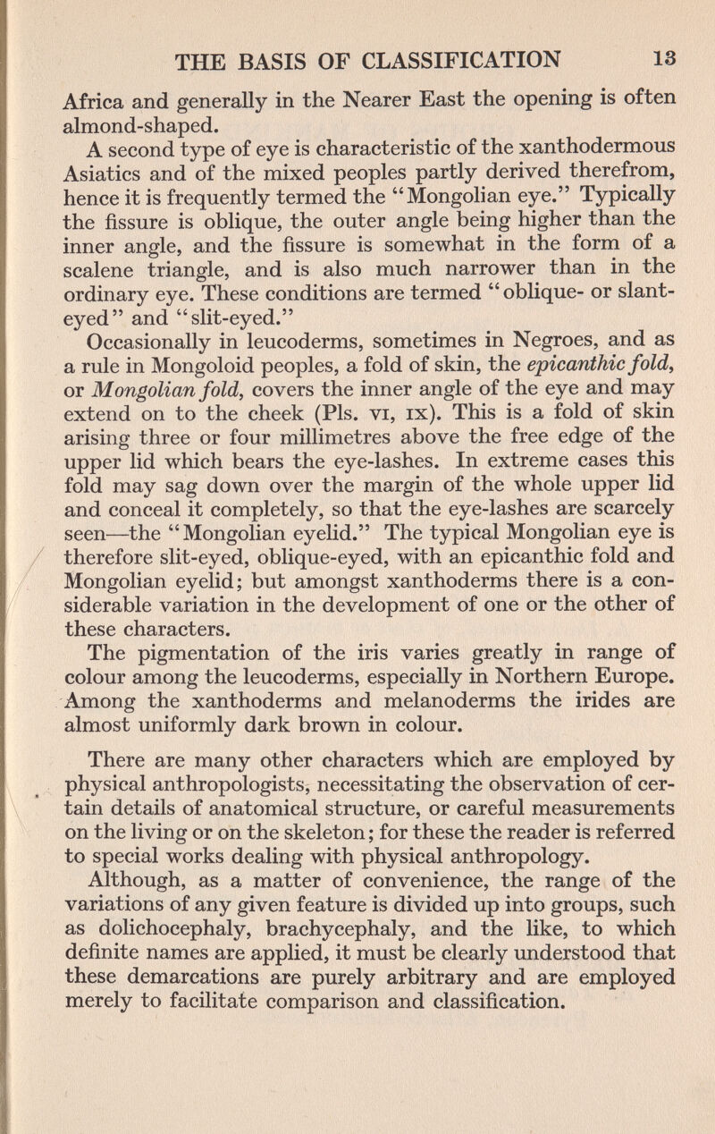 THE BASIS OF CLASSIFICATION 13 Africa and generally in the Nearer East the opening is often almond-shaped. A second type of eye is characteristic of the xanthodermous Asiatics and of the mixed peoples partly derived therefrom, hence it is frequently termed the Mongolian eye. Typically the fissure is oblique, the outer angle being higher than the inner angle, and the fissure is somewhat in the form of a scalene triangle, and is also much narrower than in the ordinary eye. These conditions are termed  oblique- or slant- eyed and slit-eyed. Occasionally in leucoderms, sometimes in Negroes, and as a rule in Mongoloid peoples, a fold of skin, the epicanthic fold, or Mongolian fold, covers the inner angle of the eye and may extend on to the cheek (Pis. vi, ix). This is a fold of skin arising three or four millimetres above the free edge of the upper lid which bears the eye-lashes. In extreme cases this fold may sag down over the margin of the whole upper lid and conceal it completely, so that the eye-lashes are scarcely seen—the Mongolian eyelid. The typical Mongolian eye is therefore slit-eyed, oblique-eyed, with an epicanthic fold and Mongolian eyelid; but amongst xanthoderms there is a con¬ siderable variation in the development of one or the other of these characters. The pigmentation of the iris varies greatly in range of colour among the leucoderms, especially in Northern Europe. Among the xanthoderms and melanoderms the irides are almost uniformly dark brown in colour. There are many other characters which are employed by physical anthropologists, necessitating the observation of cer¬ tain details of anatomical structure, or careful measurements on the living or on the skeleton ; for these the reader is referred to special works dealing with physical anthropology. Although, as a matter of convenience, the range of the variations of any given feature is divided up into groups, such as dolichocephaly, brachycephaly, and the like, to which definite names are applied, it must be clearly understood that these demarcations are purely arbitrary and are employed merely to facilitate comparison and classification.