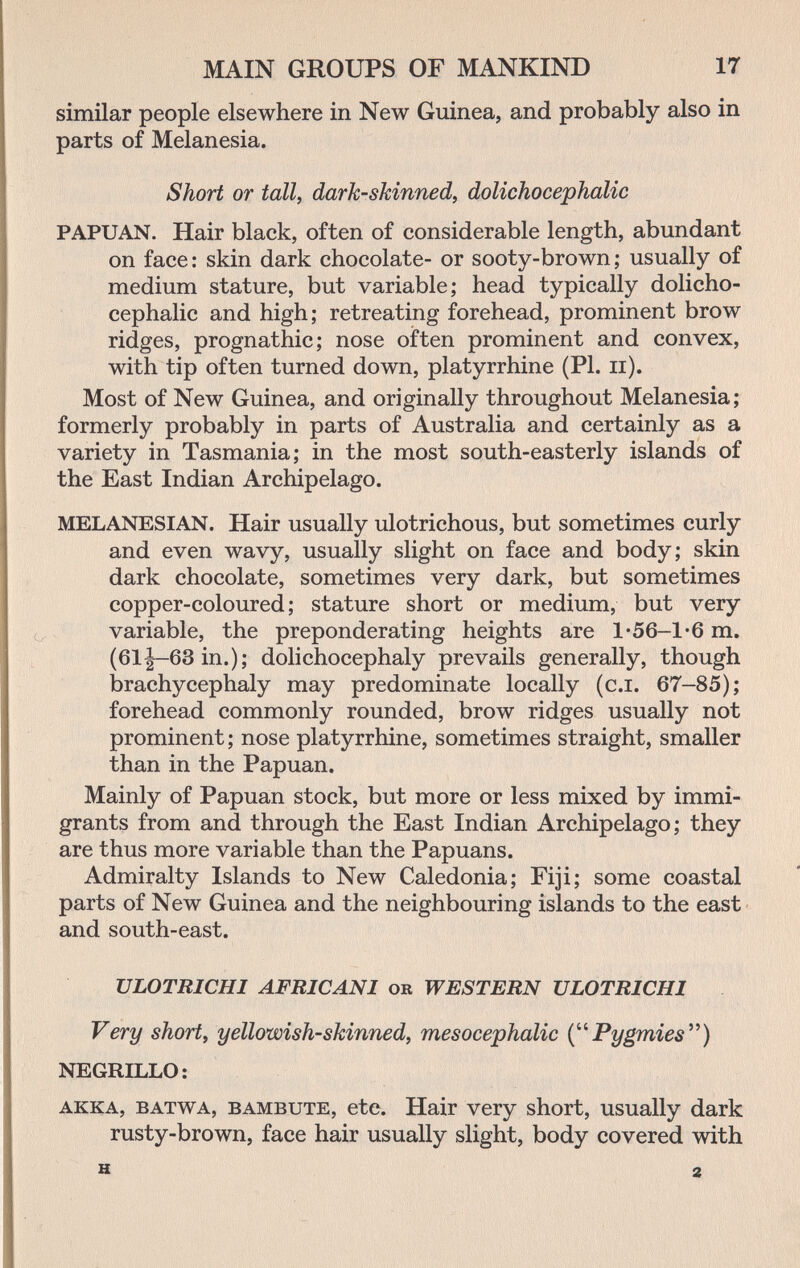 MAIN GROUPS OF MANKIND 17 similar people elsewhere in New Guinea, and probably also in parts of Melanesia. Short or tall, dark-skinned, dolichocephalic PAPUAN. Hair black, often of considerable length, abundant on face: skin dark chocolate- or sooty-brown; usually of medium stature, but variable; head typically dolicho¬ cephalic and high; retreating forehead, prominent brow ridges, prognathic; nose often prominent and convex, with tip often turned down, platyrrhine (PI. ii). Most of New Guinea, and originally throughout Melanesia; formerly probably in parts of Australia and certainly as a variety in Tasmania; in the most south-easterly islands of the East Indian Archipelago. MELANESIAN. Hair usually ulotrichous, but sometimes curly and even wavy, usually slight on face and body; skin dark chocolate, sometimes very dark, but sometimes copper-coloured; stature short or medium, but very variable, the preponderating heights are 1»56-1 *6 m. (61|-63in.); dolichocephaly prevails generally, though brachycephaly may predominate locally (c.i. 67-85); forehead commonly rounded, brow ridges usually not prominent; nose platyrrhine, sometimes straight, smaller than in the Papuan. Mainly of Papuan stock, but more or less mixed by immi¬ grants from and through the East Indian Archipelago; they are thus more variable than the Papuans. Admiralty Islands to New Caledonia; Fiji; some coastal parts of New Guinea and the neighbouring islands to the east and south-east. ULOTRICHI AFRICANI or WESTERN ULOTRICHl Very short, yellowish-skinned, mesocephalic Pygmies'^) NEGRILLO: akka, batwa, bambute, ctc. Hair very short, usually dark rusty-brown, face hair usually slight, body covered with H 2