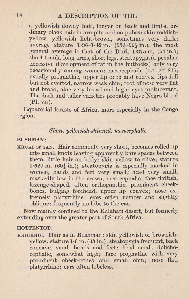 18 A DESCRIPTION OF THE a yellowish downy hair, longer on back and limbs, or¬ dinary black hair in armpits and on pubes ; skin reddish- yellow, yellowish light-brown, sometimes very dark; average stature 1-36-1-42 m. (53|-55| in.), the most general average is that of the Ituri, 1-375 m. (54 in.); short trunk, long arms, short legs, steatopygia (a peculiar excessive development of fat in the buttocks) only very occasionally among women; mesocephalic (c.i. 77-81); usually prognathic, upper lip deep and convex, lips full but not everted, narrow weak chin ; root of nose very flat and broad, alae very broad and high; eyes protuberant. The dark and taller varieties probably have Negro blood (PI. vii). Equatorial forests of Africa, more especially in the Congo region. Short, yellowish-skinned, mesocephalic BUSHMAN: KHUAi or SAN. Hair commonly very short, becomes rolled up into small knots leaving apparently bare spaces between them, little hair on body; skin yellow to olive; stature 1*529 m. (60^ in.); steatopygia is especially marked in women, hands and feet very small; head very small, markedly low in the crown, mesocephalic; face flattish, lozenge-shaped, often orthognathic, prominent cheek¬ bones, bulging forehead, upper lip convex; nose ex¬ tremely platyrrhine; eyes often narrow and slightly oblique ; frequently no lobe to the ear. Now mainly confined to the Kalahari desert, but formerly extending over the greater part of South Africa. HOTTENTOT; KHOiKHOi. Hair as in Bushman; skin yellowish or brownish- yellow; stature 1*6 m. (63 in.); steatopygia frequent, back concave, small hands and feet; head small, dolicho¬ cephalic, somewhat high; face prognathic with very prominent cheek-bones and small chin; nose flat, platyrrhine; ears often lobeless.