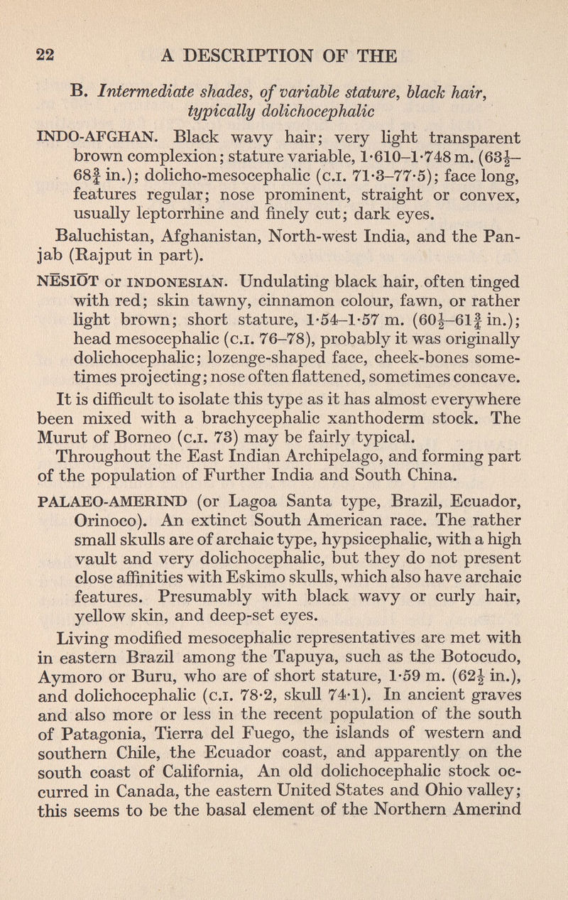 22 A DESCRIPTION OF THE B. Intermediate shades, of variable stature, black hair, typically dolichocephalic INDO-AFGHAN. Black wavy hair; very light transparent brown complexion; stature variable, 1'610-1*748 m. (63|~ 68| in.); dolicho-mesocephalic (сл. 71-3-77-5); face long, features regular; nose prominent, straight or convex, usually leptorrhine and finely cut; dark eyes. Baluchistan, Afghanistan, North-west India, and the Pan- jab (Rajput in part). NËSIÔT or INDONESIAN. Undulating black hair, often tinged with red ; skin tawny, cinnamon colour, fawn, or rather light brown; short stature, 1*54-1-57 m. (60|-61f in.); head mesocephalic (c.i. 76-78), probably it was originally dolichocephalic; lozenge-shaped face, cheek-bones some¬ times projecting; nose often ñattened, sometimes concave. It is difficult to isolate this type as it has almost everywhere been mixed with a brachycephalic xanthoderm stock. The Murut of Borneo (c.i. 73) may be fairly typical. Throughout the East Indian Archipelago, and forming part of the population of Further India and South China. PALAEO-AMERIND (or Lagoa Santa type, Brazil, Ecuador, Orinoco). An extinct South American race. The rather small skulls are of archaic type, hypsicephalic, with a high vault and very dolichocephalic, but they do not present close affinities with Eskimo skulls, which also have archaic features. Presumably with black wavy or curly hair, yellow skin, and deep-set eyes. Living modified mesocephalic representatives are met with in eastern Brazil among the Tapuya, such as the Botocudo, Aymoro or Buru, who are of short stature, 1-59 m. (62| in.), and dolichocephalic (c.i. 78-2, skull 74-1). In ancient graves and also more or less in the recent population of the south of Patagonia, Tierra del Fuego, the islands of western and southern Chile, the Ecuador coast, and apparently on the south coast of California, An old dolichocephalic stock oc¬ curred in Canada, the eastern United States and Ohio valley; this seems to be the basal element of the Northern Amerind