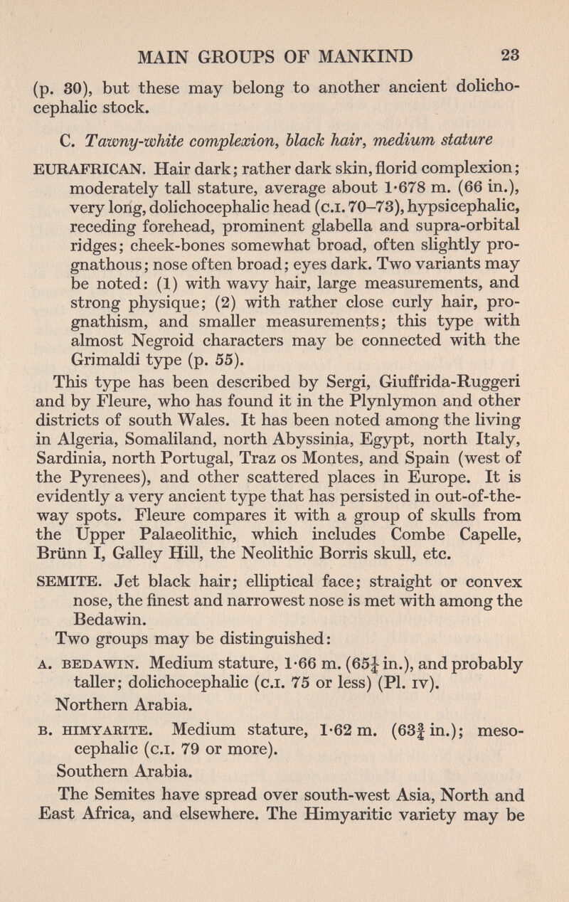 MAIN GROUPS OF MANKIND 23 (p. 30), but these may belong to another ancient dolicho¬ cephalic stock. C. Tawny-white complexion^ black hair, medium stature EURAFRICAN. Hair dark; rather dark skin,florid complexion; moderately tall stature, average about 1*678 m. (66 in.), very long, dolichocephalic head (c.i. 70-73), hypsicephalic, receding forehead, prominent glabella and supra-orbital ridges; cheek-bones somewhat broad, often slightly pro¬ gnathous ; nose often broad ; eyes dark. Two variants may be noted: (1) with wavy hair, large measurements, and strong physique; (2) with rather close curly hair, pro¬ gnathism, and smaller measurements; this type with almost Negroid characters may be connected with the Grimaldi type (p. 55). This type has been described by Sergi, Giuffrida-Ruggeri and by Fleure, who has found it in the Plynlymon and other districts of south Wales. It has been noted among the living in Algeria, Somaliland, north Abyssinia, Egypt, north Italy, Sardinia, north Portugal, Traz os Montes, and Spain (west of the Pyrenees), and other scattered places in Europe. It is evidently a very ancient type that has persisted in out-of-the- way spots. Fleure compares it with a group of skulls from the Upper Palaeolithic, which includes Combe Capelle, Brünn I, Galley Hill, the Neolithic Borris skull, etc. SEMITE. Jet black hair; elliptical face; straight or convex nose, the finest and narrowest nose is met with among the Bedawin. Two groups may be distinguished: A. BEDAWIN. Medium stature, 1-66 m. (65|in.), and probably taller; dolichocephalic (c.i. 75 or less) (PI. iv). Northern Arabia. B. HiMYARiTE. Medium stature, 1-62 m. (63} in.); meso- cephalic (c.i. 79 or more). Southern Arabia. The Semites have spread over south-west Asia, North and East Africa, and elsewhere. The Himyaritic variety may be