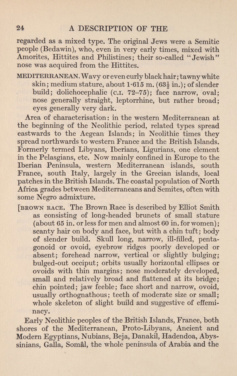 24 A DESCRIPTION OF THE regarded as a mixed type. The original Jews were a Semitic people (Bedawin), who, even in very early times, mixed with Amorites, Hittites and Philistines; their so-called Jewish nose was acquired from the Hittites. MEDITERRANEAN. Wavy or even curly black hair ; tawny white skin; medium stature, about 1-615 m. (63| in.); of slender build; dolichocephalic (c.i. 72-75); face narrow, oval; nose generally straight, leptorrhine, but rather broad; eyes generally very dark. Area of characterisation : in the western Mediterranean at the beginning of the Neolithic period, related types spread eastwards to the Aegean Islands; in Neolithic times they spread northwards to western France and the British Islands. Formerly termed Libyans, Iberians, Ligurians, one element in the Pelasgians, etc. Now mainly confined in Europe to the Iberian Peninsula, western Mediterranean islands, south France, south Italy, largely in the Grecian islands, local patches in the British Islands. The coastal population of North Africa grades between Mediterraneans and Semites, often with some Negro admixture. [brown race. The Brown Race is described by Elliot Smith as consisting of long-headed brunets of small stature (about 65 in. or less for men and almost 60 in. for women) ; scanty hair on body and face, but with a chin tuft ; body of slender build. Skull long, narrow, ill-filled, penta- gonoid or ovoid, eyebrow ridges poorly developed or absent; forehead narrow, vertical or slightly bulging; bulged-out occiput; orbits usually horizontal ellipses or ovoids with thin margins; nose moderately developed, small and relatively broad and flattened at its bridge; chin pointed; jaw feeble; face short and narrow, ovoid, usually orthognathous; teeth of moderate size or small; whole skeleton of slight build and suggestive of effemi¬ nacy. Early Neolithic peoples of the British Islands, France, both shores of the Mediterranean, Proto-Libyans, Ancient and Modern Egyptians, Nubians, Be ja, Danakil, Hadendoa, Abys- sinians, Galla, Somâl, the whole peninsula of Arabia and the