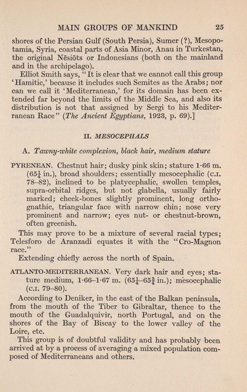 MAIN GROUPS OF MANKIND 25 shores of the Persian Gulf (South Persia), Sumer (?), Mesopo¬ tamia, Syria, coastal parts of Asia Minor, Anau in Turkestan, the original Nesiöts or Indonesians (both on the mainland and in the archipelago). Elliot Smith says,  It is clear that we cannot call this group 'Hamitic,' because it includes such Semites as the Arabs; nor can we call it 'Mediterranean,' for its domain has been ex¬ tended far beyond the limits of the Middle Sea, and also its distribution is not that assigned by Sergi to his Mediter¬ ranean Race {The Ancient Egyptians^ 1923, p. 69).] II. MESOCEPHALS A. Tawny-white complexion^ black hair, medium stature PYRENEAN. Chestnut hair; dusky pink skin; stature 1*66 m. (65jin.), broad shoulders; essentially mesocephalic (c.i. 78-82), inclined to be platycephalic, swollen temples, supra-orbital ridges, but not glabella, usually fairly marked; cheek-bones slightly prominent, long ortho¬ gnathic, triangular face with narrow chin; nose very prominent and narrow; eyes nut- or chestnut-brown, often greenish. This may prove to be a mixture of several racial types; Telesforo de Aranzadi equates it with the Cro-Magnon race. Extending chiefly across the north of Spain. ATLANTO-MEDITERRANEAN. Very dark hair and eyes; sta¬ ture medium, 1-66-1-67 m. (65|—65f in.); mesocephalic (c.i. 79-80). According to Deniker, in the east of the Balkan peninsula, from the mouth of the Tiber to Gibraltar, thence to the mouth of the Guadalquivir, north Portugal, and on the shores of the Bay of Biscay to the lower valley of the Loire, etc. This group is of doubtful validity and has probably been arrived at by a process of averaging a mixed population com¬ posed of Mediterraneans and others.