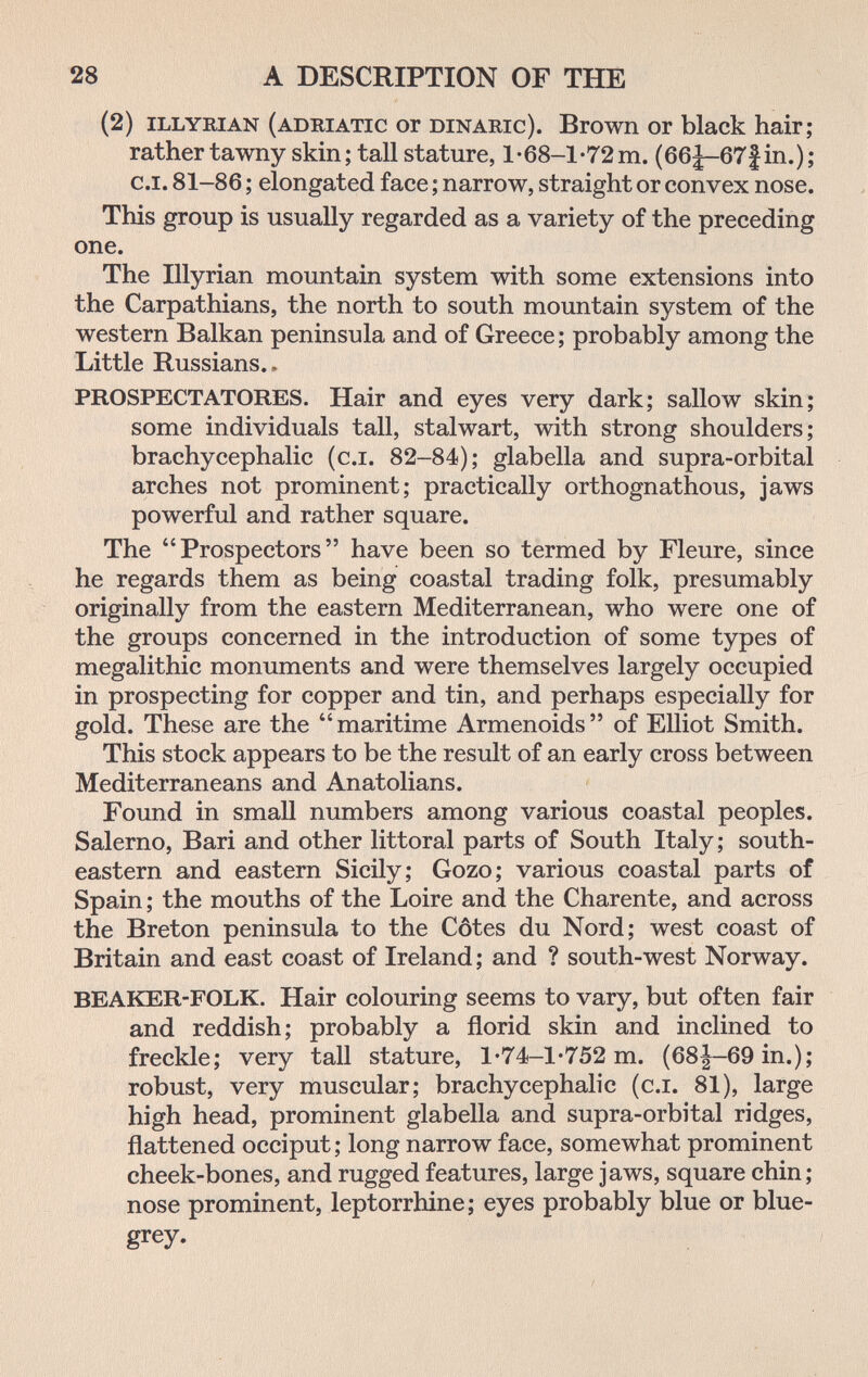 28 A DESCRIPTION OF THE (2) ILLYRIAN (ADRIATIC ОГ DiNARic). Brown 0Г black hair; rather tawny skin ; tall stature, 1-68-1-72 m. (66|-67f in.) ; C.I. 81-86 ; elongated face ; narrow, straight or convex nose. This group is usually regarded as a variety of the preceding one. The Illyrian mountain system with some extensions into the Carpathians, the north to south mountain system of the western Balkan peninsula and of Greece; probably among the Little Russians.. PROSPECT ATORES. Hair and eyes very dark; sallow skin; some individuals tall, stalwart, with strong shoulders; brachycephalic (c.i. 82-84); glabella and supra-orbital arches not prominent; practically orthognathous, jaws powerful and rather square. The Prospectors have been so termed by Fleure, since he regards them as being coastal trading folk, presumably originally from the eastern Mediterranean, who were one of the groups concerned in the introduction of some types of megalithic monuments and were themselves largely occupied in prospecting for copper and tin, and perhaps especially for gold. These are the  maritime Armenoids  of Elliot Smith. This stock appears to be the result of an early cross between Mediterraneans and Anatolians. Found in small numbers among various coastal peoples. Salerno, Bari and other littoral parts of South Italy; south¬ eastern and eastern Sicily; Gozo; various coastal parts of Spain ; the mouths of the Loire and the Charente, and across the Breton peninsula to the Côtes du Nord; west coast of Britain and east coast of Ireland; and ? south-west Norway. BEAKER-FOLK. Hair colouring seems to vary, but often fair and reddish; probably a florid skin and inclined to freckle; very tall stature, l'74-l-752 m. (68|-69in.); robust, very muscular; brachycephalic (c.i. 81), large high head, prominent glabella and supra-orbital ridges, flattened occiput ; long narrow face, somewhat prominent cheek-bones, and rugged features, large jaws, square chin; nose prominent, leptorrhine; eyes probably blue or blue- grey.