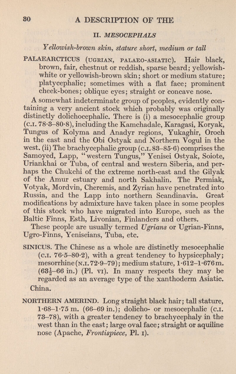so A DESCRIPTION OF THE II, MESOCEPHALS Yellowish-brown skin, stature short, medium or tall PALAEARCTICUS (uGRiAN, palaeo-ASlATic). Hair black, brown, fair, chestnut or reddish, sparse beard; yellowish- white or yellowish-brown skin ; short or medium stature ; platycephalic; sometimes with a flat face; prominent cheek-bones; oblique eyes; straight or concave nose. A somewhat indeterminate group of peoples, evidently con¬ taining a very ancient stock which probably was originally distinctly dolichocephalic. There is (i) a mesocephalic group (c.i. 78-3-80-8), including the Kamchadale, Karagasi, Koryak, Tungus of Kolyma and Anadyr regions, Yukaghir, Oroch in the east and the Obi Ostyak and Northern Vogul in the west, (ii) The brachycephalic group (c.i. 83-85-6) comprises the Samoyed, Lapp, western Tungus, Yenisei Ostyak, Soiote, Uriankhai or Tuba, of central and western Siberia, and per¬ haps the Chukchi of the extreme north-east and the Gilyak of the Amur estuary and north Sakhalin. The Permiak, Votyak, Mord vin, Cheremis, and Zyrian have penetrated into Russia, and the Lapp into northern Scandinavia. Great modifications by admixture have taken place in some peoples of this stock who have migrated into Europe, such as the Baltic Finns, Esth, Livonian, Finlanders and others. These people are usually termed Ugrians or Ugrian-Finns, Ugro-Finns, Yeniseians, Tuba, etc. SINICUS. The Chinese as a whole are distinctly mesocephalic (c.i. 76-5-80-2), with a great tendency to hypsicephaly; mesorrhine(N.i.72*9-79); medium stature, l-612-l'676m. (63|—66 in.) (PI. vi). In many respects they may be regarded as an average type of the xanthoderm Asiatic. China. NORTHERN AMERIND. Long straight black hair; tall stature, l-68-l*75 m. (66-69 in.); dolicho- or mesocephalic (c.i. 73-78), with a greater tendency to brachycephaly in the west than in the east; large oval face ; straight or aquiline nose (Apache, Frontispiece, PI. i).