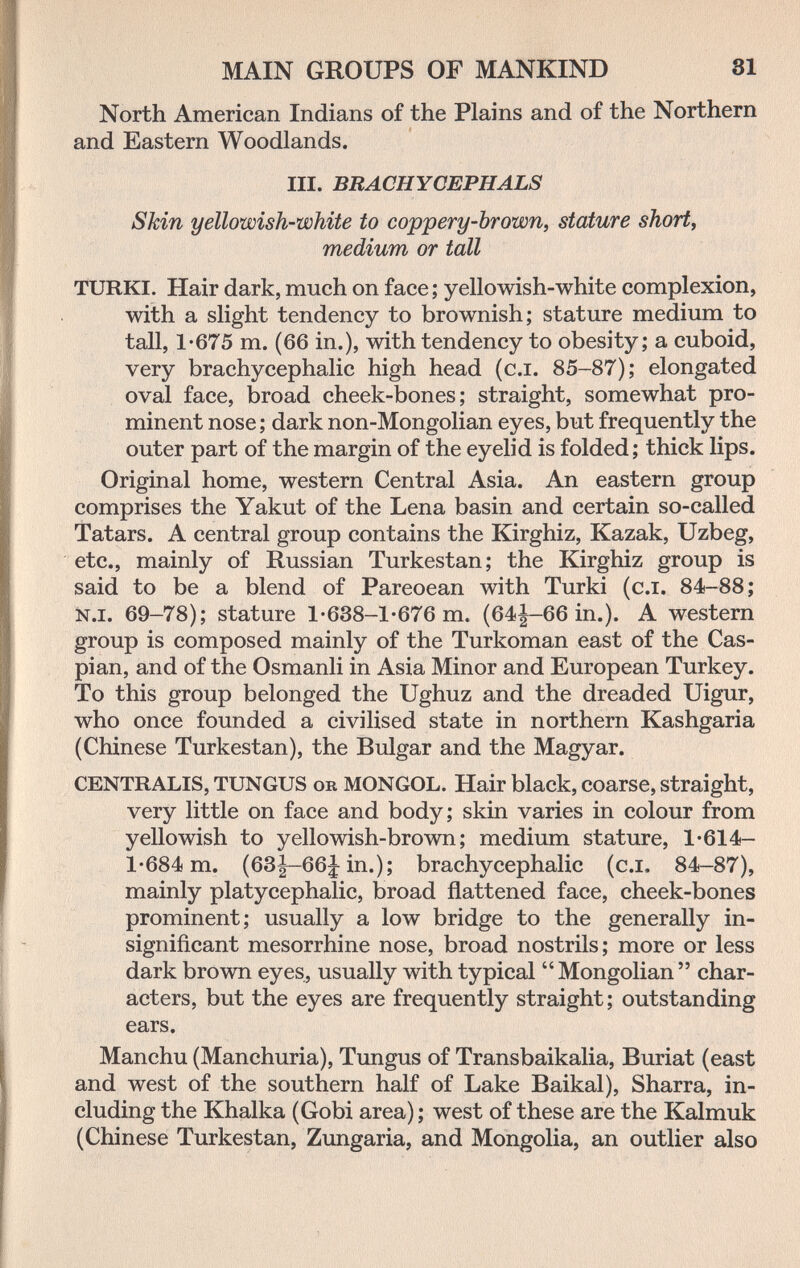 MAIN GROUPS OF MANKIND 81 North American Indians of the Plains and of the Northern and Eastern Woodlands. III. BRACHYCEPHALS Skin yellowish-white to coppery-brown, stature shorty medium or tall TURKI. Hair dark, much on face ; yellowish-white complexion, with a slight tendency to brownish; stature medium to tall, 1-675 m. (66 in.), with tendency to obesity; a cuboid, very brachycephalic high head (c.i. 85-87); elongated oval face, broad cheek-bones; straight, somewhat pro¬ minent nose ; dark non-Mongolian eyes, but frequently the outer part of the margin of the eyelid is folded; thick lips. Original home, western Central Asia. An eastern group comprises the Yakut of the Lena basin and certain so-called Tatars. A central group contains the Kirghiz, Kazak, Uzbeg, etc., mainly of Russian Turkestan; the Kirghiz group is said to be a blend of Pareoean with Turki (c.i. 84-88; N.I. 69-78); stature 1 •638-1-676 m. (64^-66 in.). A western group is composed mainly of the Turkoman east of the Cas¬ pian, and of the Osmanli in Asia Minor and European Turkey. To this group belonged the Ughuz and the dreaded Uigur, who once founded a civilised state in northern Kashgaria (Chinese Turkestan), the Bulgar and the Magyar. CENTRALIS, TUNGUS ob MONGOL. Hair black, coarse, straight, very little on face and body; skin varies in colour from yellowish to yellowish-brown; medium stature, 1-614- 1-684 m. (63|-66j in.); brachycephalic (c.i, 84-87), mainly platycephalic, broad flattened face, cheek-bones prominent; usually a low bridge to the generally in¬ significant mesorrhine nose, broad nostrils; more or less dark brown eyes, usually with typical Mongolian char¬ acters, but the eyes are frequently straight; outstanding ears. Manchu (Manchuria), Tungus of Transbaikalia, Buriat (east and west of the southern half of Lake Baikal), Sharra, in¬ cluding the Khalka (Gobi area) ; west of these are the Kalmuk (Chinese Turkestan, Zungaria, and Mongolia, an outlier also