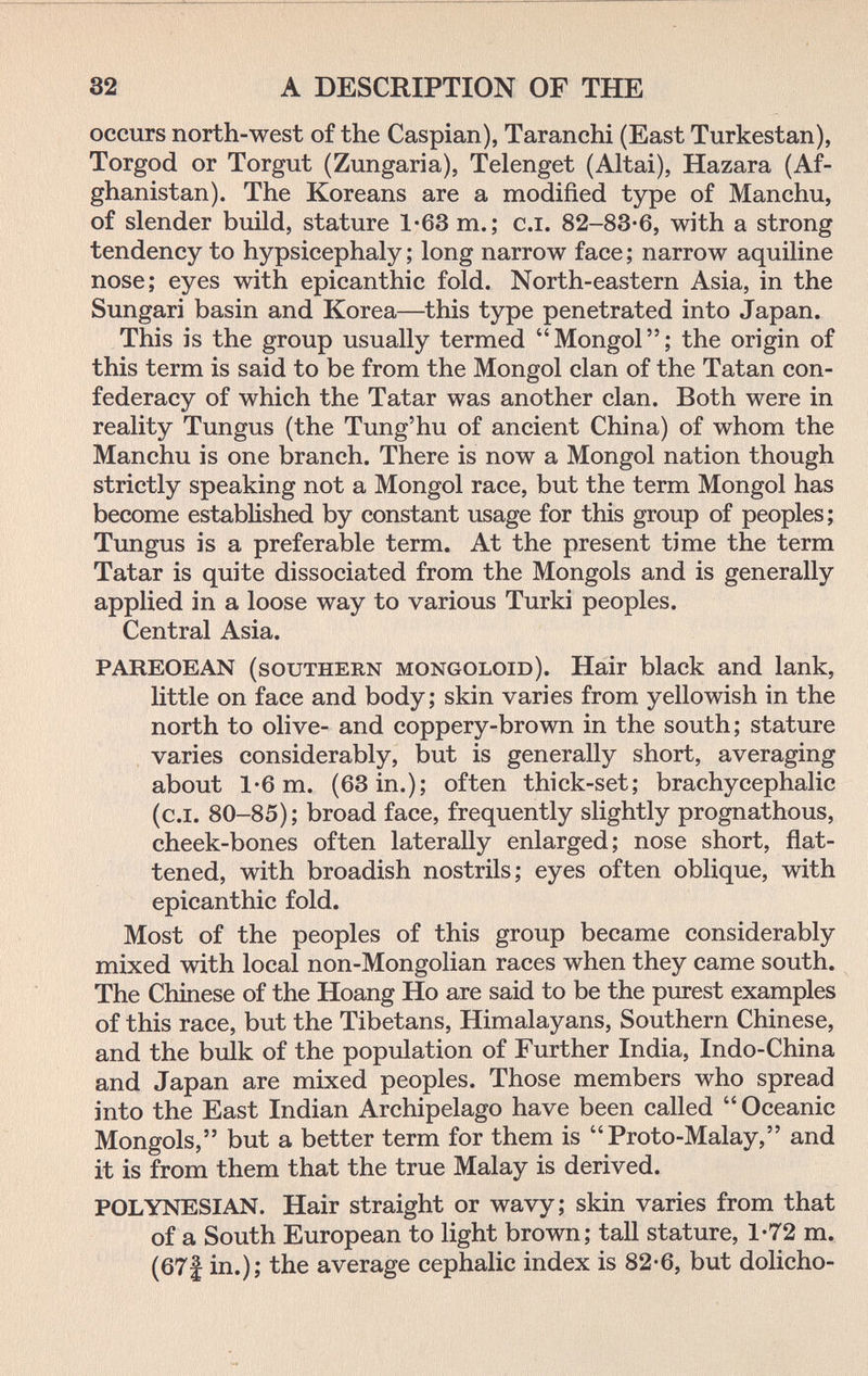 32 A DESCRIPTION OF THE occurs north-west of the Caspian), Taranchi (East Turkestan), Torgod or Torgut (Zungaria), Telenget (Altai), Hazara (Af¬ ghanistan). The Koreans are a modified type of Manchu, of slender build, stature 1*63 m.; c.i. 82-83*6, with a strong tendency to hypsicephaly ; long narrow face ; narrow aquiline nose; eyes with epicanthic fold. North-eastern Asia, in the Sungari basin and Korea—this type penetrated into Japan. This is the group usually termed Mongol; the origin of this term is said to be from the Mongol clan of the Tatan con¬ federacy of which the Tatar was another clan. Both were in reality Tungus (the Tung'hu of ancient China) of whom the Manchu is one branch. There is now a Mongol nation though strictly speaking not a Mongol race, but the term Mongol has become established by constant usage for this group of peoples ; Tungus is a preferable term. At the present time the term Tatar is quite dissociated from the Mongols and is generally applied in a loose way to various Turki peoples. Central Asia. PAREOEAN (southern mongoloid). Hair black and lank, little on face and body; skin varies from yellowish in the north to olive- and coppery-brown in the south; stature , varies considerably, but is generally short, averaging about 1-6 m. (63 in.); often thick-set; brachycephalic (c.i. 80-85); broad face, frequently slightly prognathous, cheek-bones often laterally enlarged; nose short, flat¬ tened, with broadish nostrils; eyes often oblique, with epicanthic fold. Most of the peoples of this group became considerably mixed with local non-Mongolian races when they came south. The Chinese of the Hoang Ho are said to be the purest examples of this race, but the Tibetans, Himalayans, Southern Chinese, and the bulk of the population of Further India, Indo-China and Japan are mixed peoples. Those members who spread into the East Indian Archipelago have been called  Oceanic Mongols, but a better term for them is Proto-Malay, and it is from them that the true Malay is derived. POLYNESIAN. Hair straight or wavy; skin varies from that of a South European to light brown; tall stature, 1-72 m. (67| in.); the average cephalic index is 82-6, but dolicho-