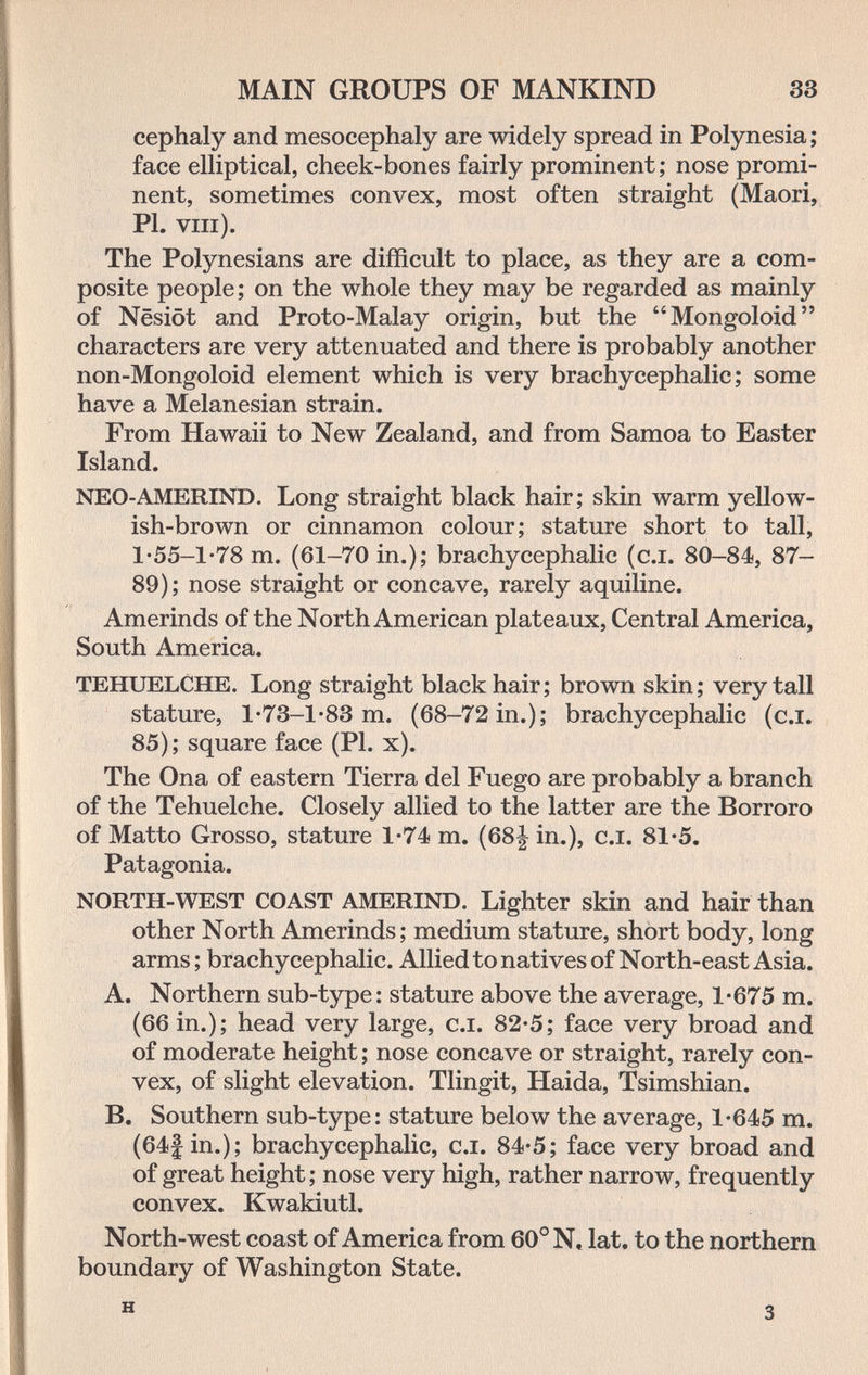 MAIN GROUPS OF MANKIND 33 cephaly and mesocephaly are widely spread in Polynesia ; face elliptical, cheek-bones fairly prominent ; nose promi¬ nent, sometimes convex, most often straight (Maori, PI. VIIl). The Polynesians are difficult to place, as they are a com¬ posite people; on the whole they may be regarded as mainly of Nesiöt and Proto-Malay origin, but the Mongoloid characters are very attenuated and there is probably another non-Mongoloid element which is very brachycephalic ; some have a Melanesian strain. From Hawaii to New Zealand, and from Samoa to Easter Island. NEO-AMERIND. Long straight black hair; skin warm yellow¬ ish-brown or cinnamon colour; stature short to tall, 1-55-1-78 m. (61-70 in.); brachycephalic (c.i. 80-84, 87- 89); nose straight or concave, rarely aquiline. Amerinds of the North American plateaux, Central America, South America. TEHUELCHE. Long straight black hair; brown skin; very tall stature, l'73-l-83 m. (68-72 in.); brachycephalic (c.i. 85); square face (PI. x). The Ona of eastern Tierra del Fuego are probably a branch of the Tehuelche. Closely allied to the latter are the Borroro of Matto Grosso, stature 1-74 m. (68| in.), c.i. 81'5. Patagonia. NORTH-WEST COAST AMERIND. Lighter skin and hair than other North Amerinds ; medium stature, short body, long arms ; brachycephalic. Allied to natives of North-east Asia. A. Northern sub-type: stature above the average, 1-675 m. (66 in.); head very large, c.i. 82-5; face very broad and of moderate height ; nose concave or straight, rarely con¬ vex, of slight elevation. Tlingit, Haida, Tsimshian. B. Southern sub-type: stature below the average, 1-645 m. (64|in.); brachycephalic, c.i. 84-5; face very broad and of great height; nose very high, rather narrow, frequently convex. Kwakiutl. North-west coast of America from 60° N, lat. to the northern boundary of Washington State. H 3