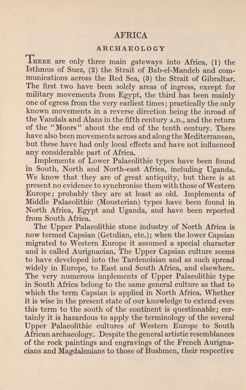 AFRICA ARCHAEOLOGY There are only three main gateways into Africa, (1) the Isthmus of Suez, (2) the Strait of Bab-el-Mandeb and com¬ munications across the Red Sea, (3) the Strait of Gibraltar. The first two have been solely areas of ingress, except for military movements from Egypt, the third has been mainly one of egress from the very earliest times ; practically the only known movements in a reverse direction being the inroad of the Vandals and Alans in the fifth century a.D., and the return of the Moors about the end of the tenth century. There have also been movements across and along the Mediterranean, but these have had only local effects and have not influenced any considerable part of Africa. Implements of Lower Palaeolithic types have been found in South, North and North-east Africa, including Uganda. We know that they are of great antiquity, but there is at present no evidence to synchronise them with those of Western Europe; probably they are at least as old. Implements of Middle Palaeolithic (Mousterian) types have been found in North Africa, Egypt and Uganda, and have been reported from South Africa. The Upper Palaeolithic stone industry of North Africa is now termed Capsian (Getulian, etc.); when the lower Capsian migrated to Western Europe it assumed a special character and is called Aurignacian. The Upper Capsian culture seems to have developed into the Tardenoisian and as such spread widely in Europe, to East and South Africa, and elsewhere. The very numerous implements of Upper Palaeolithic type in South Africa belong to the same general culture as that to which the term Capsian is applied in North Africa. Whether it is wise in the present state of our knowledge to extend even this term to the south of the continent is questionable; cer¬ tainly it is hazardous to apply the terminology of the several Upper Palaeolithic cultures of Western Europe to South African archaeology. Despite the general artistic resemblances of the rock paintings and engravings of the French Aurigna- cians and Magdalenians to those of Bushmen, their respective