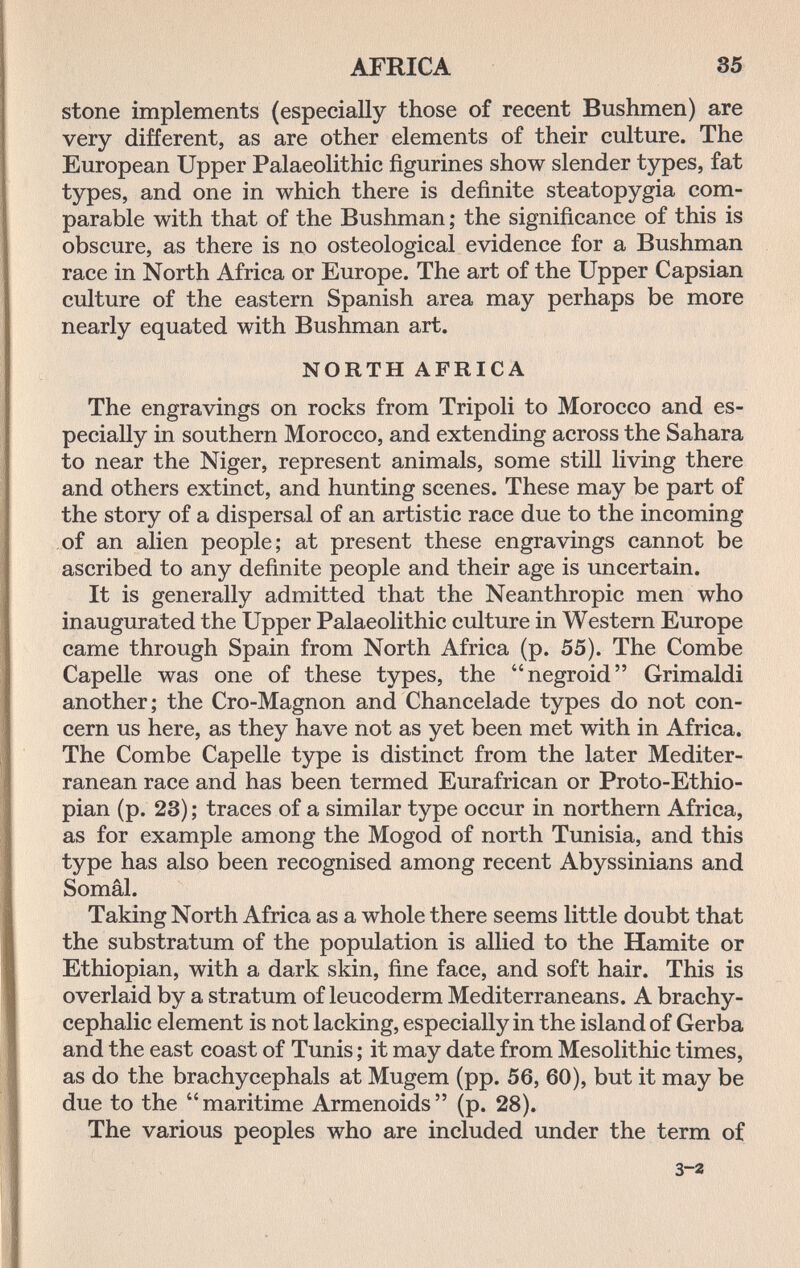 AFRICA 85 stone implements (especially those of recent Bushmen) are very different, as are other elements of their culture. The European Upper Palaeolithic figurines show slender types, fat types, and one in which there is definite steatopygia com¬ parable with that of the Bushman ; the significance of this is obscure, as there is no osteological evidence for a Bushman race in North Africa or Europe. The art of the Upper Capsian culture of the eastern Spanish area may perhaps be more nearly equated with Bushman art. NORTH AFRICA The engravings on rocks from Tripoli to Morocco and es¬ pecially in southern Morocco, and extending across the Sahara to near the Niger, represent animals, some still living there and others extinct, and hunting scenes. These may be part of the story of a dispersal of an artistic race due to the incoming of an alien people; at present these engravings cannot be ascribed to any definite people and their age is uncertain. It is generally admitted that the Neanthropic men who inaugurated the Upper Palaeolithic culture in Western Europe came through Spain from North Africa (p. 55). The Combe Capelle was one of these types, the negroid Grimaldi another; the Cro-Magnon and Chancelade types do not con¬ cern us here, as they have not as yet been met with in Africa. The Combe Capelle type is distinct from the later Mediter¬ ranean race and has been termed Eurafrican or Proto-Ethio- pian (p. 23) ; traces of a similar type occur in northern Africa, as for example among the Mogod of north Tunisia, and this type has also been recognised among recent Abyssinians and Somâl. Taking North Africa as a whole there seems little doubt that the substratum of the population is allied to the Hamite or Ethiopian, with a dark skin, fine face, and soft hair. This is overlaid by a stratum of leucoderm Mediterraneans. A brachy- cephalic element is not lacking, especially in the island of Gerba and the east coast of Tunis ; it may date from Mesolithic times, as do the brachycephals at Mugem (pp. 56, 60), but it may be due to the maritime Armenoids (p. 28). The various peoples who are included under the term of 3-2
