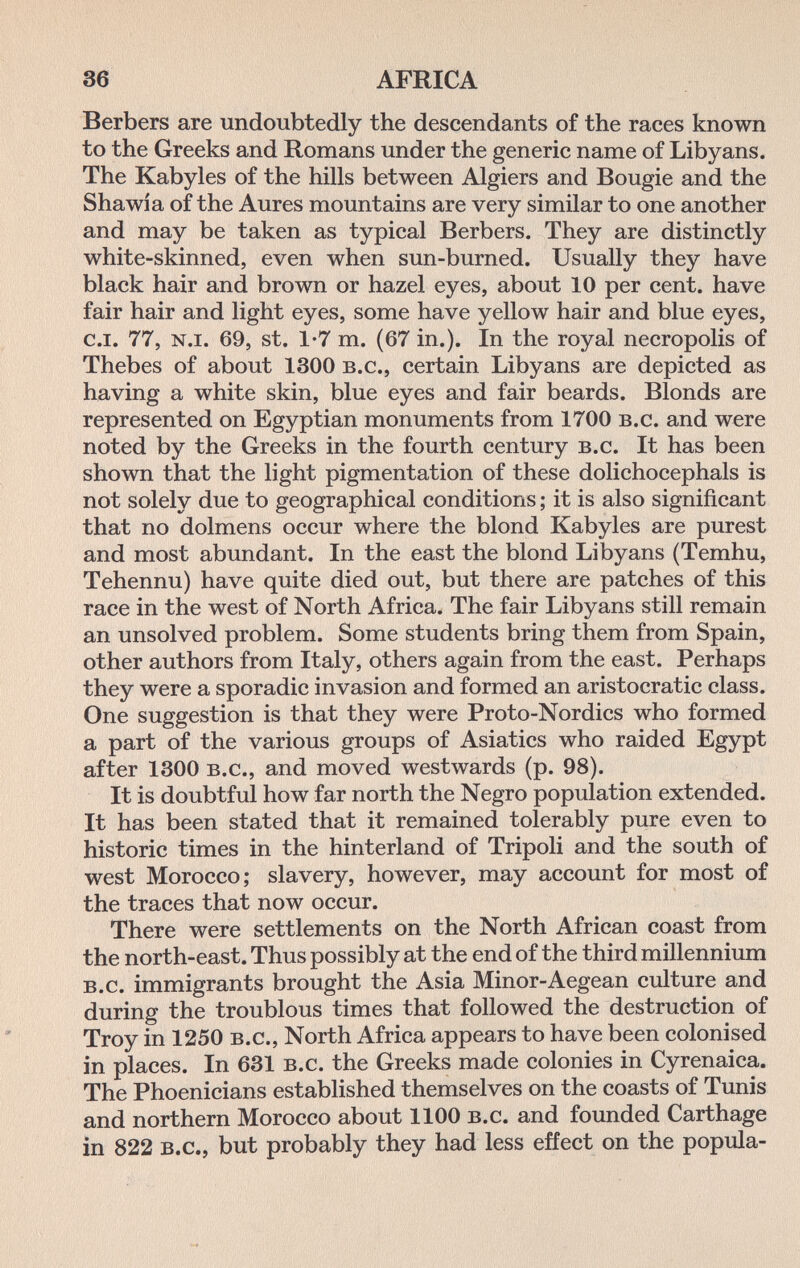 36 AFRICA Berbers are undoubtedly the descendants of the races known to the Greeks and Romans under the generic name of Libyans. The Kabyles of the hills between Algiers and Bougie and the Shawia of the Aures mountains are very similar to one another and may be taken as typical Berbers. They are distinctly white-skinned, even when sun-burned. Usually they have black hair and brown or hazel eyes, about 10 per cent, have fair hair and light eyes, some have yellow hair and blue eyes, c.i. 77, n.i. 69, st. 1-7 m. (67 in.). In the royal necropolis of Thebes of about 1300 b.c., certain Libyans are depicted as having a white skin, blue eyes and fair beards. Blonds are represented on Egyptian monuments from 1700 b.c. and were noted by the Greeks in the fourth century b.c. It has been shown that the light pigmentation of these dolichocephals is not solely due to geographical conditions ; it is also significant that no dolmens occur where the blond Kabyles are purest and most abundant. In the east the blond Libyans (Temhu, Tehennu) have quite died out, but there are patches of this race in the west of North Africa. The fair Libyans still remain an unsolved problem. Some students bring them from Spain, other authors from Italy, others again from the east. Perhaps they were a sporadic invasion and formed an aristocratic class. One suggestion is that they were Proto-Nordics who formed a part of the various groups of Asiatics who raided Egypt after 1300 b.c., and moved westwards (p. 98). It is doubtful how far north the Negro population extended. It has been stated that it remained tolerably pure even to historic times in the hinterland of Tripoli and the south of west Morocco; slavery, however, may account for most of the traces that now occur. There were settlements on the North African coast from the north-east. Thus possibly at the end of the third millennium b.c. immigrants brought the Asia Minor-Aegean culture and during the troublous times that followed the destruction of Troy in 1250 b.c.. North Africa appears to have been colonised in places. In 631 b.c. the Greeks made colonies in Cyrenaica. The Phoenicians established themselves on the coasts of Tunis and northern Morocco about 1100 b.c. and founded Carthage in 822 b.c., but probably they had less effect on the popula-