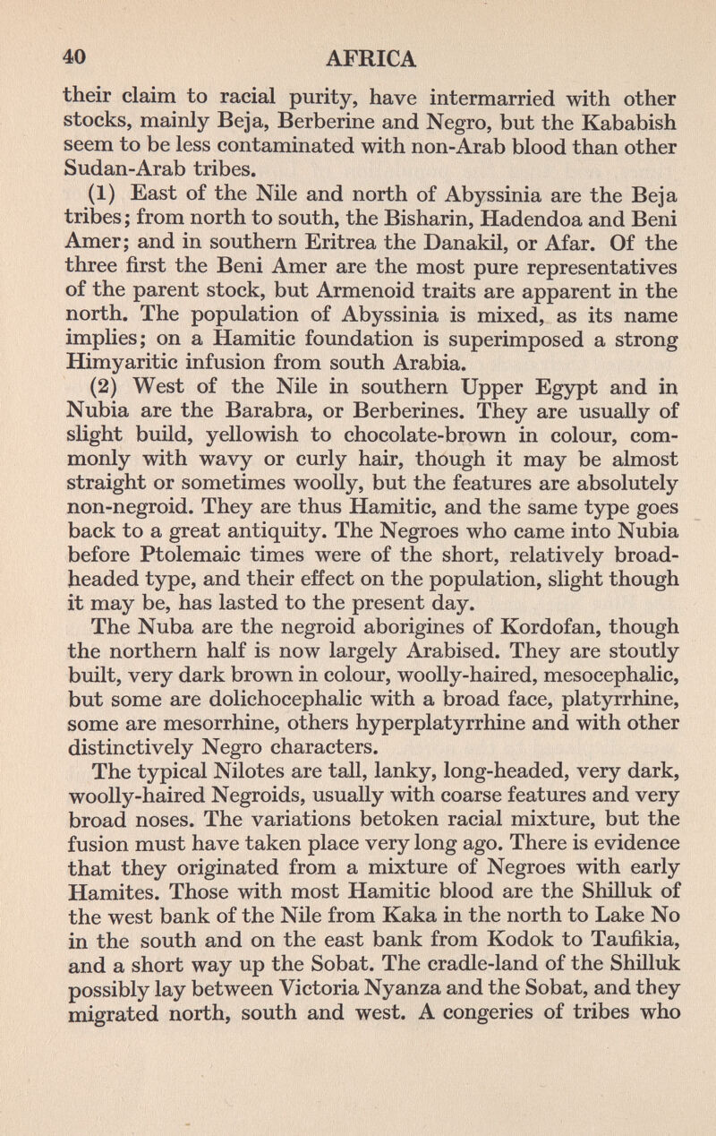 40 AFRICA their claim to racial purity, have intermarried with other stocks, mainly Beja, Berberine and Negro, but the Kababish seem to be less contaminated with non-Arab blood than other Sudan-Arab tribes. (1) East of the Nile and north of Abyssinia are the Beja tribes; from north to south, the Bisharin, Hadendoa and Beni Amer; and in southern Eritrea the Danakil, or Afar. Of the three first the Beni Amer are the most pure representatives of the parent stock, but Armenoid traits are apparent in the north. The population of Abyssinia is mixed, as its name implies; on a Hamitic foundation is superimposed a strong Himyaritic infusion from south Arabia. (2) West of the Nile in southern Upper Egypt and in Nubia are the Barabra, or Berberines. They are usually of slight build, yellowish to chocolate-brown in colour, com¬ monly with wavy or curly hair, though it may be almost straight or sometimes woolly, but the features are absolutely non-negroid. They are thus Hamitic, and the same type goes back to a great antiquity. The Negroes who came into Nubia before Ptolemaic times were of the short, relatively broad- headed type, and their effect on the population, slight though it may be, has lasted to the present day. The Nuba are the negroid aborigines of Kordofan, though the northern half is now largely Arabised. They are stoutly built, very dark brown in colour, woolly-haired, mesocephalic, but some are dolichocephalic with a broad face, platyrrhine, some are mesorrhine, others hyperplatyrrhine and with other distinctively Negro characters. The typical Nilotes are tall, lanky, long-headed, very dark, woolly-haired Negroids, usually with coarse features and very broad noses. The variations betoken racial mixture, but the fusion must have taken place very long ago. There is evidence that they originated from a mixture of Negroes with early Hamites. Those with most Hamitic blood are the Shilluk of the west bank of the Nile from Kaka in the north to Lake No in the south and on the east bank from Kodok to Taufikia, and a short way up the Sobat. The cradle-land of the Shilluk possibly lay between Victoria Nyanza and the Sobat, and they migrated north, south and west. A congeries of tribes who