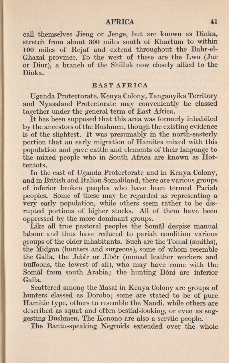 AFRICA 41 call themselves Jieng or Jenge, but are known as Dinka, stretçh from about 300 miles south of Khartum to within 100 miles of Rejaf and extend throughout the Bahr-el- Ghazal province. To the west of these are the Lwo (Jur or Diur), a branch of the Shilluk now closely allied to the Dinka. EAST AFRICA Uganda Protectorate, Kenya Colony, Tanganyika Territory and Nyasaland Protectorate may conveniently be classed together under the general term of East Africa. It has been supposed that this area was formerly inhabited by the ancestors of the Bushmen, though the existing evidence is of the slightest. It was presumably in the north-easterly portion that an early migration of Hamites mixed with this population and gave cattle and elements of their language to the mixed people who in South Africa are known as Hot¬ tentots. In the east of Uganda Protectorate and in Kenya Colony, and in British and Italian Somaliland, there are various groups of inferior broken peoples who have been termed Pariah peoples. Some of these may be regarded as representing a very early population, while others seem rather to be dis¬ rupted portions of higher stocks. All of them have been oppressed by the more dominant groups. Like all true pastoral peoples the Somâl despise manual labour and thus have reduced to pariah condition various groups of the older inhabitants. Such are the Tomai (smiths), the Midgan (hunters and surgeons), some of whom resemble the Galla, the Jebîr or Jibêr (nomad leather workers and buffoons, the lowest of all), who may have come with the Somâl from south Arabia; the hunting Bòni are inferior Galla. Scattered among the Masai in Kenya Colony are groups of hunters classed as Dorobo; some are stated to be of pure Hamitic type, others to resemble the Nandi, while others are described as squat and often bestial-looking, or even as sug¬ gesting Bushmen. The Konono are also a servile people. The Bantu-speaking Negroids extended over the whole