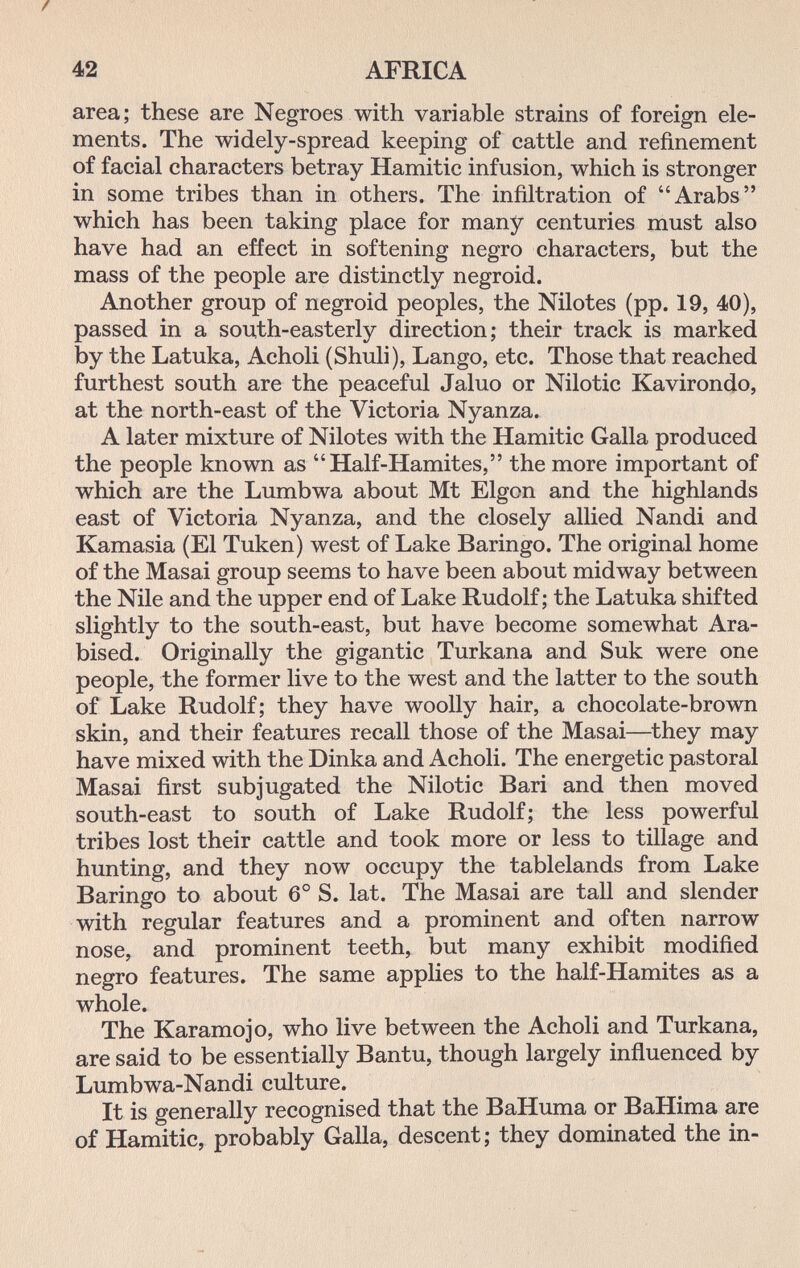 42 AFRICA area; these are Negroes with variable strains of foreign ele¬ ments. The widely-spread keeping of cattle and refinement of facial characters betray Hamitic infusion, which is stronger in some tribes than in others. The infiltration of Arabs which has been taking place for many centuries must also have had an effect in softening negro characters, but the mass of the people are distinctly negroid. Another group of negroid peoples, the Nilotes (pp. 19, 40), passed in a south-easterly direction; their track is marked by the Latuka, Acholi (Shuli), Lango, etc. Those that reached furthest south are the peaceful Jaluo or Nilotic Kavirondo, at the north-east of the Victoria Nyanza. A later mixture of Nilotes with the Hamitic Galla produced the people known as Half-Hamites, the more important of which are the Lumbwa about Mt Elgon and the highlands east of Victoria Nyanza, and the closely allied Nandi and Kamasia (El Tuken) west of Lake Baringo. The original home of the Masai group seems to have been about midway between the Nile and the upper end of Lake Rudolf; the Latuka shifted slightly to the south-east, but have become somewhat Ara- bised. Originally the gigantic Turkana and Suk were one people, the former live to the west and the latter to the south of Lake Rudolf; they have woolly hair, a chocolate-brown skin, and their features recall those of the Masai—they may have mixed with the Dinka and Acholi. The energetic pastoral Masai first subjugated the Nilotic Bari and then moved south-east to south of Lake Rudolf; the less powerful tribes lost their cattle and took more or less to tillage and hunting, and they now occupy the tablelands from Lake Baringo to about 6° S. lat. The Masai are tall and slender with regular features and a prominent and often narrow nose, and prominent teeth, but many exhibit modified negro features. The same applies to the half-Hamites as a whole. The Karamojo, who live between the Acholi and Turkana, are said to be essentially Bantu, though largely influenced by Lumbwa-Nandi culture. It is generally recognised that the BaHuma or BaHima are of Hamitic, probably Galla, descent; they dominated the in-