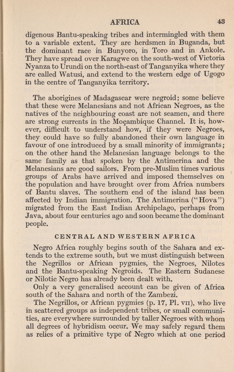 AFRICA 43 digenous Bantu-speaking tribes and intermingled with them to a variable extent. They are herdsmen in Buganda, but the dominant race in Bunyoro, in Toro and in Ankole. They have spread over Karagwe on the south-west of Victoria Nyanza to Urundi on the north-east of Tanganyika where they are called Watusi, and extend to the western edge of Ugogo in the centre of Tanganyika territory. The aborigines of Madagascar were negroid; some believe that these were Melanesians and not African Negroes, as the natives of the neighbouring coast are not seamen, and there are strong currents in the Moçambique Channel. It is, how¬ ever, difficult to understand how, if they were Negroes, they could have so fully abandoned their own language in favour of one introduced by a small minority of immigrants ; on the other hand the Melanesian language belongs to the same family as that spoken by the Antimerina and the Melanesians are good sailors. From pre-Muslim times various groups of Arabs have arrived and imposed themselves on the population and have brought over from Africa numbers of Bantu slaves. The southern end of the island has been affected by Indian immigration. The Antimerina (Hova) migrated from the East Indian Archipelago, perhaps from Java, about four centuries ago and soon became the dominant people. CENTRAL AND WESTERN AFRICA Negro Africa roughly begins south of the Sahara and ex¬ tends to the extreme south, but we must distinguish between the Negrillos or African pygmies, the Negroes, Nilotes and the Bantu-speaking Negroids. The Eastern Sudanese or Nilotic Negro has already been dealt with. Only a very generalised account can be given of Africa south of the Sahara and north of the Zambezi. The Negrillos, or African pygmies (p. 17, PI. vii), who live in scattered groups as independent tribes, or small communi¬ ties, are everywhere surrounded by taller Negroes with whom all degrees of hybridism occur. We may safely regard them as relics of a primitive type of Negro which at one period