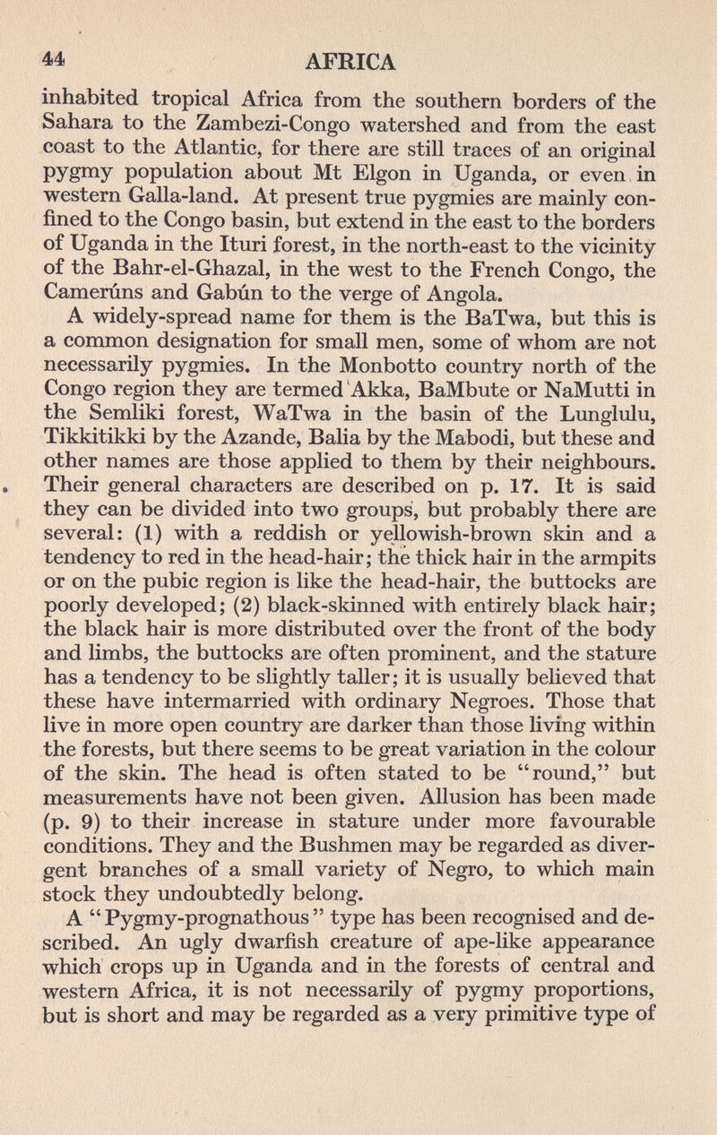 44 AFRICA inhabited tropical Africa from the southern borders of the Sahara to the Zambezi-Congo watershed and from the east coast to the Atlantic, for there are still traces of an original pygmy population about Mt Elgon in Uganda, or even, in western Galla-land. At present true pygmies are mainly con¬ fined to the Congo basin, but extend in the east to the borders of Uganda in the Ituri forest, in the north-east to the vicinity of the Bahr-el-Ghazal, in the west to the French Congo, the Camerúns and Gabún to the verge of Angola. A widely-spread name for them is the BaTwa, but this is a common designation for small men, some of whom are not necessarily pygmies. In the Monbotto country north of the Congo region they are termed 'Akka, BaMbute or NaMutti in the Semliki forest, WaTwa in the basin of the Lunglulu, Tikkitikki by the Azande, Balia by the Mabodi, but these and other names are those applied to them by their neighbours. . Their general characters are described on p. 17. It is said they can be divided into two groups, but probably there are several: (1) with a reddish or yellowish-brown skin and a tendency to red in the head-hair ; the thick hair in the armpits or on the pubic region is like the head-hair, the buttocks are poorly developed; (2) black-skinned with entirely black hair; the black hair is more distributed over the front of the body and limbs, the buttocks are often prominent, and the stature has a tendency to be slightly taller; it is usually believed that these have intermarried with ordinary Negroes. Those that live in more open country are darker than those living within the forests, but there seems to be great variation in the colour of the skin. The head is often stated to be round, but measurements have not been given. Allusion has been made (p. 9) to their increase in stature under more favourable conditions. They and the Bushmen may be regarded as diver¬ gent branches of a small variety of Negro, to which main stock they undoubtedly belong. A  Pygmy-prognathous  type has been recognised and de¬ scribed. An ugly dwarfish creature of ape-like appearance which crops up in Uganda and in the forests of central and western Africa, it is not necessarily of pygmy proportions, but is short and may be regarded as a very primitive type of