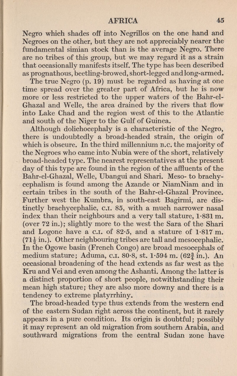 AFRICA 45 Negro which shades off into Negrillos on the one hand and Negroes on the other, but they are not appreciably nearer the fundamental simian stock than is the average Negro. There are no tribes of this group, but we may regard it as a strain that occasionally manifests itself. The type has been described as prognathous, beetling-browed, short-legged and long-armed. The true Negro (p. 19) must be regarded as having at one time spread over the greater part of Africa, but he is now more or less restricted to the upper waters of the Bahr-el- Ghazal and Welle, the area drained by the rivers that flow into Lake Chad and the region west of this to the Atlantic and south of the Niger to the Gulf of Guinea. Although dolichocephaly is a characteristic of the Negro, there is undoubtedly a broad-headed strain, the origin of which is obscure. In the third millennium b.c. the majority of the Negroes who came into Nubia were of the short, relatively broad-headed type. The nearest representatives at the present day of this type are found in the region of the affluents of the Bahr-el-Ghazal, Welle, Ubangui and Shari. Meso- to brachy- cephalism is found among the Azande or NiamNiam and in certain tribes in the south of the Bahr-el-Ghazal Province. Further west the Kumbra, in south-east Bagirmi, are dis¬ tinctly brachycephalic, c.i. 85, with a much narrower nasal index than their neighbours and a very tall stature, 1-831 m. (over 72 in.); slightly more to the west the Sara of the Shari and Logone have a c.i. of 82-5, and a stature of 1*817 m. (711 in.). Other neighbouring tribes are tall and mesocephalic. In the Ogowe basin (French Congo) are broad mesocephals of medium stature; Aduma, c.i. 80-8, st. 1-594 m. (62| in.). An occasional broadening of the head extends as far west as the Kru and Vei and even among the Ashanti. Among the latter is a distinct proportion of short people, notwithstanding their mean high stature; they are also more downy and there is a tendency to extreme platyrrhiny. The broad-headed type thus extends from the western end of the eastern Sudan right across the continent, but it rarely appears in a pure condition. Its origin is doubtful; possibly it may represent an old migration from southern Arabia, and southward migrations from the central Sudan zone have