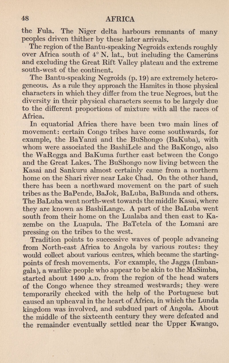 48 AFRICA the Fula. The Niger delta harbours remnants of many peoples driven thither by these later arrivals. The region of the Bantu-speaking Negroids extends roughly over Africa south of 4° N. lat., but including the Camerúns and excluding the Great Rift Valley plateau and the extreme south-west of the continent. The Bantu-speaking Negroids (p. 19) are extremely hetero¬ geneous. As a rule they approach the Hamites in those physical characters in which they differ from the true Negroes, but the diversity in their physical characters seems to be largely due to the different proportions of mixture with all the races of Africa. In equatorial Africa there have been two main lines of movement: certain Congo tribes have come southwards, for example, the BaYanzi and the BuShongo (BaKuba), with whom were associated the BashiLele and the BaKongo, also the WaRegga and BaKuma further east between the Congo and the Great Lakes. The BuShongo now living between the Kasai and Sankuru almost certainly came from a northern home on the Shari river near Lake Chad. On the other hand, there has been a northward movement on the part of such tribes as the BaPende, BaJok, BaLuba, BaBunda and others. The BaLuba went north-west towards the middle Kasai, where they are known as BashiLange. A part of the BaLuba went south from their home on the Lualaba and then east to Ka- zembe on the Luapula. The BaTetela of the Lomani are pressing on the tribes to the west. Tradition points to successive waves of people advancing from North-east Africa to Angola by various routes: they would collect about various centres, which became the starting- points of fresh movements. For example, the Jagga (Imban- gala), a warlike people who appear to be akin to the MaSimba, started about 1490 A.D. from the region of the head waters of the Congo whence they streamed westwards; they were temporarily checked with the help of the Portuguese but caused an upheaval in the heart of Africa, in which the Lunda kingdom was involved, and subdued part of Angola. About the middle of the sixteenth century they were defeated and the remainder eventually settled near the Upper Kwango,