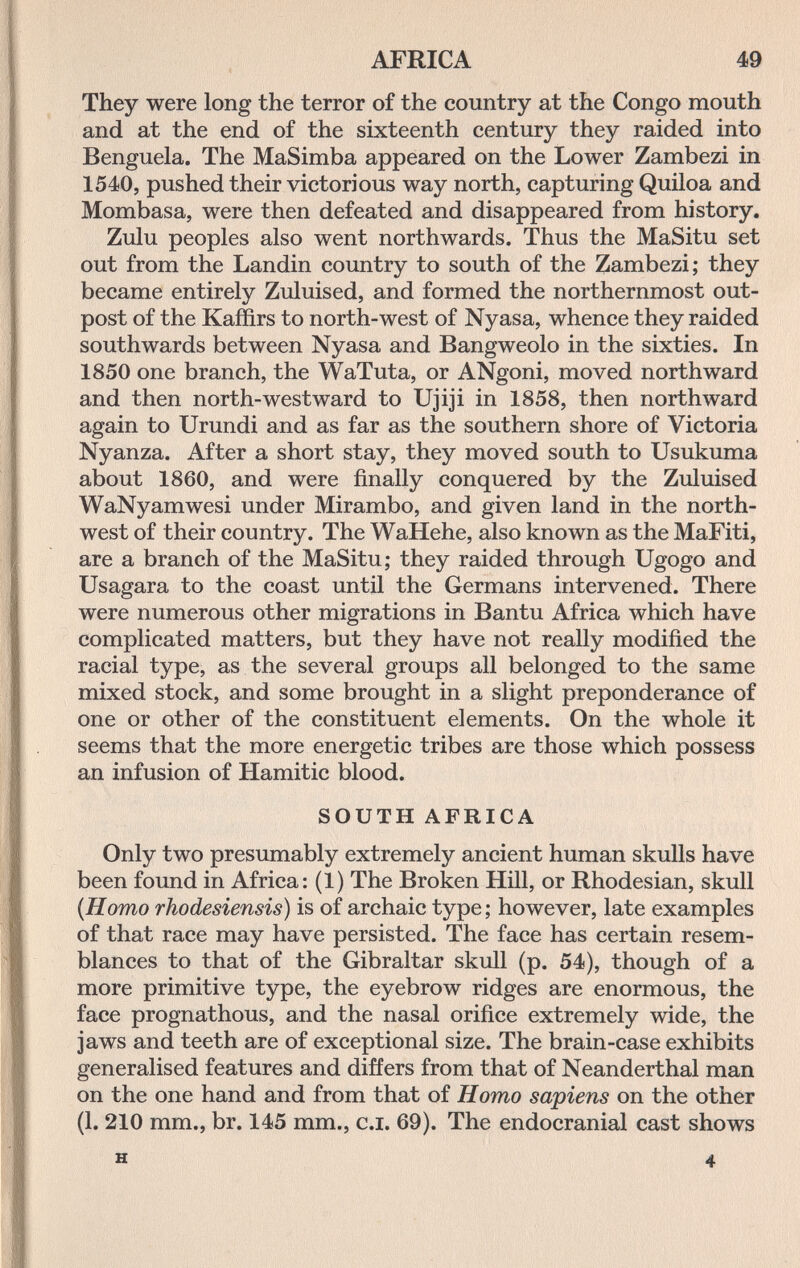AFRICA m They were long the terror of the country at the Congo mouth and at the end of the sixteenth century they raided into Benguela. The MaSimba appeared on the Lower Zambezi in 1540, pushed their victorious way north, capturing Quiloa and Mombasa, were then defeated and disappeared from history. Zulu peoples also went northwards. Thus the MaSitu set out from the Landin country to south of the Zambezi; they became entirely Zuluised, and formed the northernmost out¬ post of the Kaffirs to north-west of Nyasa, whence they raided southwards between Nyasa and Bangweolo in the sixties. In 1850 one branch, the WaTuta, or ANgoni, moved northward and then north-westward to Ujiji in 1858, then northward again to Urundi and as far as the southern shore of Victoria Nyanza. After a short stay, they moved south to Usukuma about 1860, and were finally conquered by the Zuluised WaNyamwesi under Mirambo, and given land in the north¬ west of their country. The WaHehe, also known as the MaFiti, are a branch of the MaSitu; they raided through Ugogo and Usagara to the coast until the Germans intervened. There were numerous other migrations in Bantu Africa which have complicated matters, but they have not really modified the racial type, as the several groups all belonged to the same mixed stock, and some brought in a slight preponderance of one or other of the constituent elements. On the whole it seems that the more energetic tribes are those which possess an infusion of Hamitic blood. SOUTH AFRICA Only two presumably extremely ancient human skulls have been found in Africa: (1) The Broken Hill, or Rhodesian, skull {Homo rhodesiensis) is of archaic type; however, late examples of that race may have persisted. The face has certain resem¬ blances to that of the Gibraltar skull (p. 54), though of a more primitive type, the eyebrow ridges are enormous, the face prognathous, and the nasal orifice extremely wide, the jaws and teeth are of exceptional size. The brain-case exhibits generalised features and differs from that of Neanderthal man on the one hand and from that of Homo sapiens on the other (1.210 mm., br. 145 mm., c.i. 69). The endocranial cast shows H 4