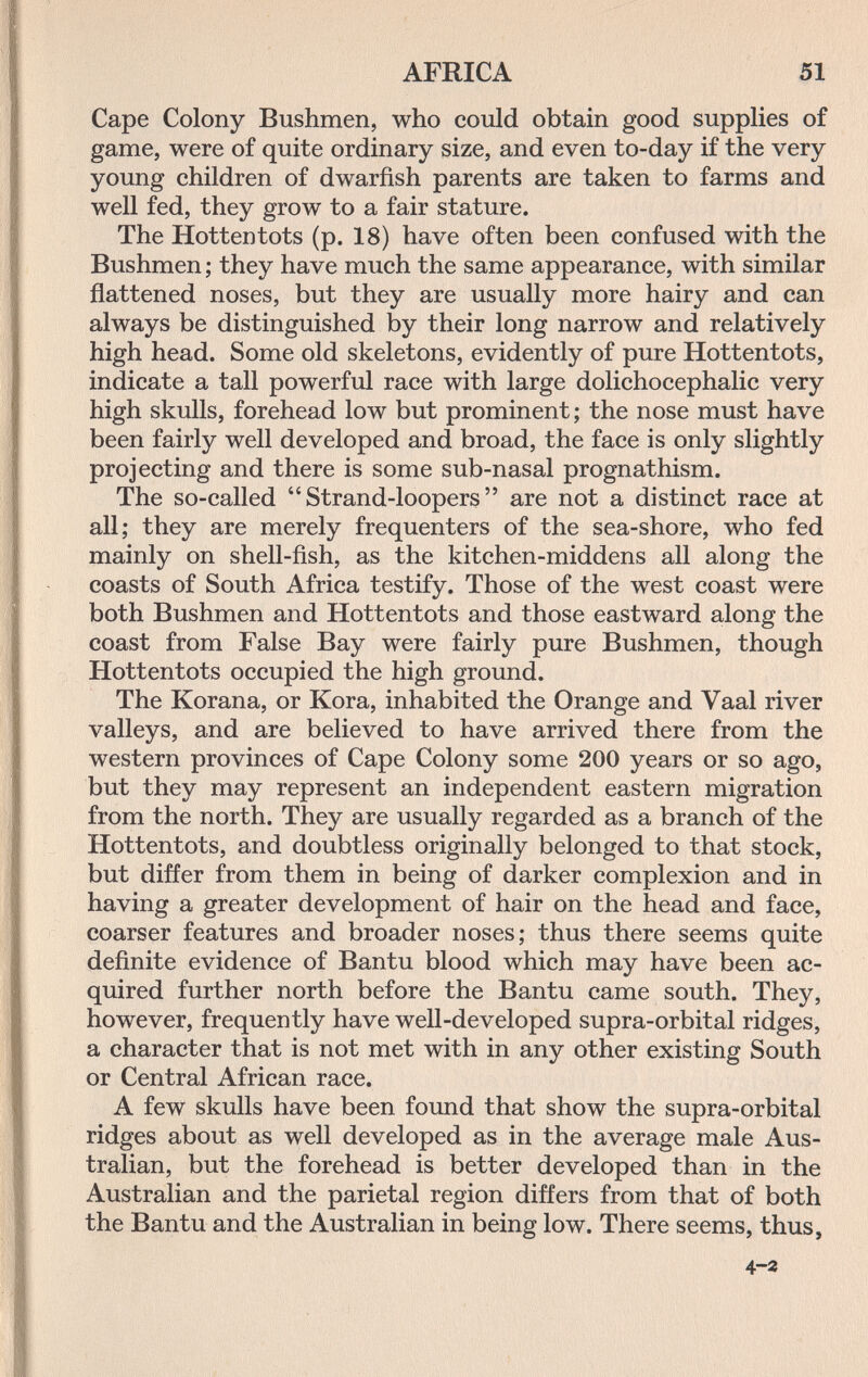 AFRICA 51 Cape Colony Bushmen, who could obtain good supplies of game, were of quite ordinary size, and even to-day if the very young children of dwarfish parents are taken to farms and well fed, they grow to a fair stature. The Hottentots (p. 18) have often been confused with the Bushmen ; they have much the same appearance, with similar flattened noses, but they are usually more hairy and can always be distinguished by their long narrow and relatively high head. Some old skeletons, evidently of pure Hottentots, indicate a tall powerful race with large dolichocephalic very high skulls, forehead low but prominent; the nose must have been fairly well developed and broad, the face is only slightly projecting and there is some sub-nasal prognathism. The so-called  Strand-loopers  are not a distinct race at all; they are merely frequenters of the sea-shore, who fed mainly on shell-fish, as the kitchen-middens all along the coasts of South Africa testify. Those of the west coast were both Bushmen and Hottentots and those eastward along the coast from False Bay were fairly pure Bushmen, though Hottentots occupied the high ground. The Korana, or Kora, inhabited the Orange and Vaal river valleys, and are believed to have arrived there from the western provinces of Cape Colony some 200 years or so ago, but they may represent an independent eastern migration from the north. They are usually regarded as a branch of the Hottentots, and doubtless originally belonged to that stock, but differ from them in being of darker complexion and in having a greater development of hair on the head and face, coarser features and broader noses; thus there seems quite definite evidence of Bantu blood which may have been ac¬ quired further north before the Bantu came south. They, however, frequently have well-developed supra-orbital ridges, a character that is not met with in any other existing South or Central African race. A few skulls have been found that show the supra-orbital ridges about as well developed as in the average male Aus¬ tralian, but the forehead is better developed than in the Australian and the parietal region differs from that of both the Bantu and the Australian in being low. There seems, thus, 4-2