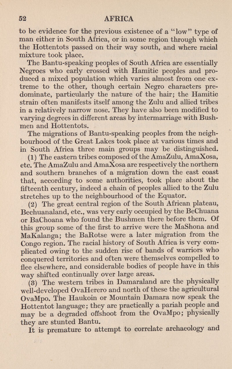 52 AFRICA to be evidence for the previous existence of a low type of man either in South Africa, or in some region through which the Hottentots passed on their way south, and where racial mixture took place. The Bantu-speaking peoples of South Africa are essentially Negroes who early crossed with Hamitic peoples and pro¬ duced a mixed population which varies almost from one ex¬ treme to the other, though certain Negro characters pre¬ dominate, particularly the nature of the hair; the Hamitic strain often manifests itself among the Zulu and allied tribes in a relatively narrow nose. They have also been modified to varying degrees in different areas by intermarriage with Bush¬ men and Hottentots. The migrations of Bantu-speaking peoples from the neigh¬ bourhood of the Great Lakes took place at various times and in South Africa three main groups may be distinguished. (1) The eastern tribes composed of the AmaZulu, AmaXosa, etc. The AmaZulu and AmaXosa are respectively the northern and southern branches of a migration down the east coast that, according to some authorities, took place about the fifteenth century, indeed a chain of peoples allied to the Zulu stretches up to the neighbourhood of the Equator. (2) The great central region of the South African plateau, Bechuanaland, etc., was very early occupied by the BeChuana or BaChoana who found the Bushmen there before them. Of this group some of the first to arrive were the MaShona and MaKalanga; the BaRotse were a later migration from the Congo region. The racial history of South Africa is very com¬ plicated owing to the sudden rise of bands of warriors who conquered territories and often were themselves compelled to flee elsewhere, and considerable bodies of people have in this way shifted continually over large areas. (3) The western tribes in Damaraland are the physically well-developed OvaHerero and north of these the agricultural OvaMpo. The Haukoin or Mountain Damara now speak the Hottentot language ; they are practically a pariah people and may be a degraded offshoot from the OvaMpo; physically they are stunted Bantu. It is premature to attempt to correlate archaeology and