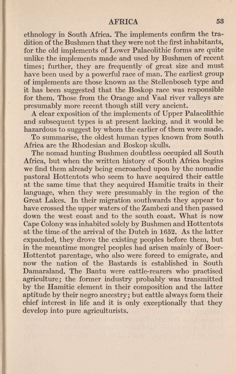 AFRICA 53 ethnology in South Africa. The implements confirm the tra¬ dition of the Bushmen that they were not the first inhabitants, for the old implements of Lower Palaeolithic forms are quite unlike the implements made and used by Bushmen of recent times; further, they are frequently of great size and must have been used by a powerful race of man. The earliest group of implements are those known as the Stellenbosch type and it has been suggested that the Boskop race was responsible for them. Those from the Orange and Vaal river valleys are presumably more recent though still very ancient. A clear exposition of the implements of Upper Palaeolithic and subsequent types is at present lacking, and it would be hazardous to suggest by whom the earlier of them were made. To summarise, the oldest human types known from South Africa are the Rhodesian and Boskop skulls. The nomad hunting Bushmen doubtless occupied all South Africa, but when the written history of South Africa begins we find them already being encroached upon by the nomadic pastoral Hottentots who seem to have acquired their cattle at the same time that they acquired Hamitic traits in their language, when they were presumably in the region of the Great Lakes. In their migration southwards they appear to have crossed the upper waters of the Zambezi and then passed down the west coast and to the south coast. What is now Cape Colony was inhabited solely by Bushmen and Hottentots at the time of the arrival of the Dutch in 1652. As the latter expanded, they drove the existing peoples before them, but in the meantime mongrel peoples had arisen mainly of Boer- Hottentot parentage, who also were forced to emigrate, and now the nation of the Bastards is established in South Damaraland. The Bantu were cattle-rearers who practised agriculture; the former industry probably was transmitted by the Hamitic element in their composition and the latter aptitude by their negro ancestry; but cattle always form their chief interest in life and it is only exceptionally that they develop into pure agriculturists.