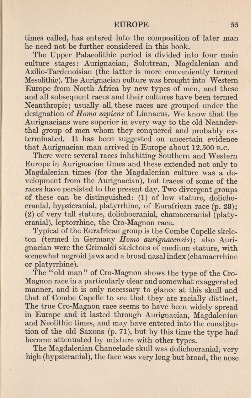 EUROPE 55 times called, has entered into the composition of later man he need not be further considered in this book. The Upper Palaeolithic period is divided into four main culture stages : Aurignacian, Solutrean, Magdalenian and Azilio-Tardenoisian (the latter is more conveniently termed Mesolithic). The Aurignacian culture was brought into Western Europe from North Africa by new types of men, and these and all subsequent races and their cultures have been termed Neanthropic; usually all these races are grouped under the designation of Homo sapiens of Linnaeus. We know that the Aurignacians were superior in every way to the old Neander¬ thal group of men whom they conquered and probably ex¬ terminated. It has been suggested on uncertain evidence that Aurignacian man arrived in Europe about 12,500 b.c. There were several races inhabiting Southern and Western Europe in Aurignacian times and these extended not only to Magdalenian times (for the Magdalenian culture was a de¬ velopment from the Aurignacian), but traces of some of the races have persisted to the present day. Two divergent groups of these can be distinguished: (1) of low stature, dolicho- cranial, hypsicranial, platyrrhine, of Eurafrican race (p. 23) ; (2) of very tall stature, dolichocranial, chamaecranial (platy- cranial), leptorrhine, the Cro-Magnon race. Typical of the Eurafrican group is the Combe Capelle skele¬ ton (termed in Germany Homo aurignacensis); also Auri¬ gnacian were the Grimaldi skeletons of medium stature, with somewhat negroid jaws and a broad nasal index (chamaerrhine or platyrrhine). The  old man  of Cro-Magnon shows the type of the Cro- Magnon race in a particularly clear and somewhat exaggerated manner, and it is only necessary to glance at this skull and that of Combe Capelle to see that they are racially distinct. The true Cro-Magnon race seems to have been widely spread in Europe and it lasted through Aurignacian, Magdalenian and Neolithic times, and may have entered into the constitu¬ tion of the old Saxons (p. 71), but by this time the type had become attenuated by mixture with other types. The Magdalenian Chancelade skull was dolichocranial, very high (hypsicranial), the face was very long but broad, the nose