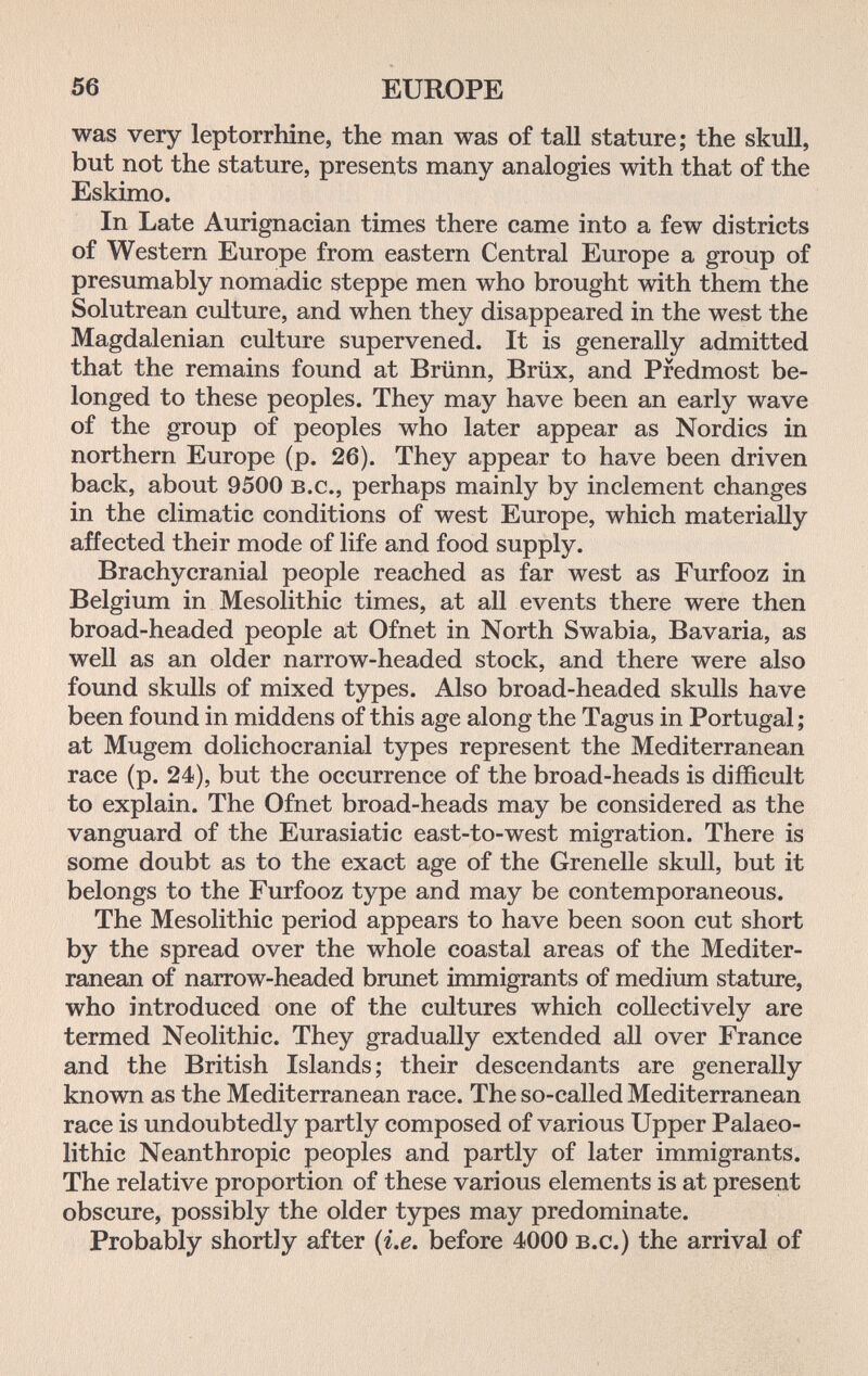 56 EUROPE was very leptorrhine, the man was of tall stature; the skull, but not the stature, presents many analogies with that of the Eskimo. In Late Aurignacian times there came into a few districts of Western Europe from eastern Central Europe a group of presumably nomadic steppe men who brought with them the Solutrean culture, and when they disappeared in the west the Magdalenian culture supervened. It is generally admitted that the remains found at Brünn, Brüx, and Predmost be¬ longed to these peoples. They may have been an early wave of the group of peoples who later appear as Nordics in northern Europe (p. 26). They appear to have been driven back, about 9500 b.c., perhaps mainly by inclement changes in the climatic conditions of west Europe, which materially affected their mode of life and food supply. Brachycranial people reached as far west as Furfooz in Belgium in Mesolithic times, at all events there were then broad-headed people at Ofnet in North Swabia, Bavaria, as well as an older narrow-headed stock, and there were also found skulls of mixed types. Also broad-headed skulls have been found in middens of this age along the Tagus in Portugal ; at Mugem dolichocranial types represent the Mediterranean race (p. 24), but the occurrence of the broad-heads is difficult to explain. The Ofnet broad-heads may be considered as the vanguard of the Eurasiatic east-to-west migration. There is some doubt as to the exact age of the Grenelle skull, but it belongs to the Furfooz type and may be contemporaneous. The Mesolithic period appears to have been soon cut short by the spread over the whole coastal areas of the Mediter¬ ranean of narrow-headed brunet immigrants of medium stature, who introduced one of the cultures which collectively are termed Neolithic. They gradually extended all over France and the British Islands; their descendants are generally known as the Mediterranean race. The so-called Mediterranean race is undoubtedly partly composed of various Upper Palaeo¬ lithic Neanthropic peoples and partly of later immigrants. The relative proportion of these various elements is at present obscure, possibly the older types may predominate. Probably shortly after {i.e. before 4000 b.c.) the arrival of