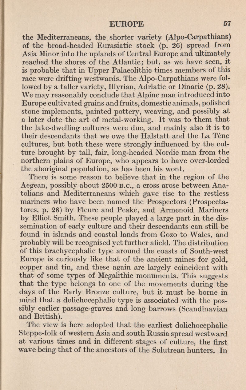 EUROPE 57 the Mediterraneans, the shorter variety (Alpo-Carpathians) of the broad-headed Eurasiatic stock (p. 26) spread from Asia Minor into the uplands of Central Europe and ultimately reached the shores of the Atlantic; but, as we have seen, it is probable that in Upper Palaeolithic times members of this race were drifting westwards. The Alpo-Carpathians were fol¬ lowed by a taller variety, Illyrian, Adriatic or Binarie (p. 28). We may reasonably conclude that Alpine man introduced into Europe cultivated grains and fruits, domestic animals, polished stone implements, painted pottery, weaving, and possibly at a later date the art of metal-working. It was to them that the lake-dwelling cultures were due, and mainly also it is to their descendants that we owe the Halstatt and the La Tène cultures, but both these were strongly influenced by the cul¬ ture brought by tall, fair, long-headed Nordic man from the northern plains of Europe, who appears to have over-lorded the aboriginal population, as has been his wont. There is some reason to believe that in the region of the Aegean, possibly about 2500 b.c., a cross arose between Ana¬ tolians and Mediterraneans which gave rise to the restless mariners who have been named the Prospectors (Prospecta- tores, p. 28) by Fleure and Peake, and Armenoid Mariners by Elliot Smith. These people played a large part in the dis¬ semination of early culture and their descendants can still be found in islands and coastal lands from Gozo to Wales, and probably will be recognised yet further afield. The distribution of this brachycephalic type around the coasts of South-west Europe is curiously like that of the ancient mines for gold, copper and tin, and these again are largely coincident with that of some types of Megalithic monuments. This suggests that the type belongs to one of the movements during the days of the Early Bronze culture, but it must be borne in mind that a dolichocephalic type is associated with the pos¬ sibly earlier passage-graves and long barrows (Scandinavian and British). The view is here adopted that the earliest dolichocephalic Steppe-folk of western Asia and south Russia spread westward at various times and in different stages of culture, the first wave being that of the ancestors of the Solutrean hunters. In