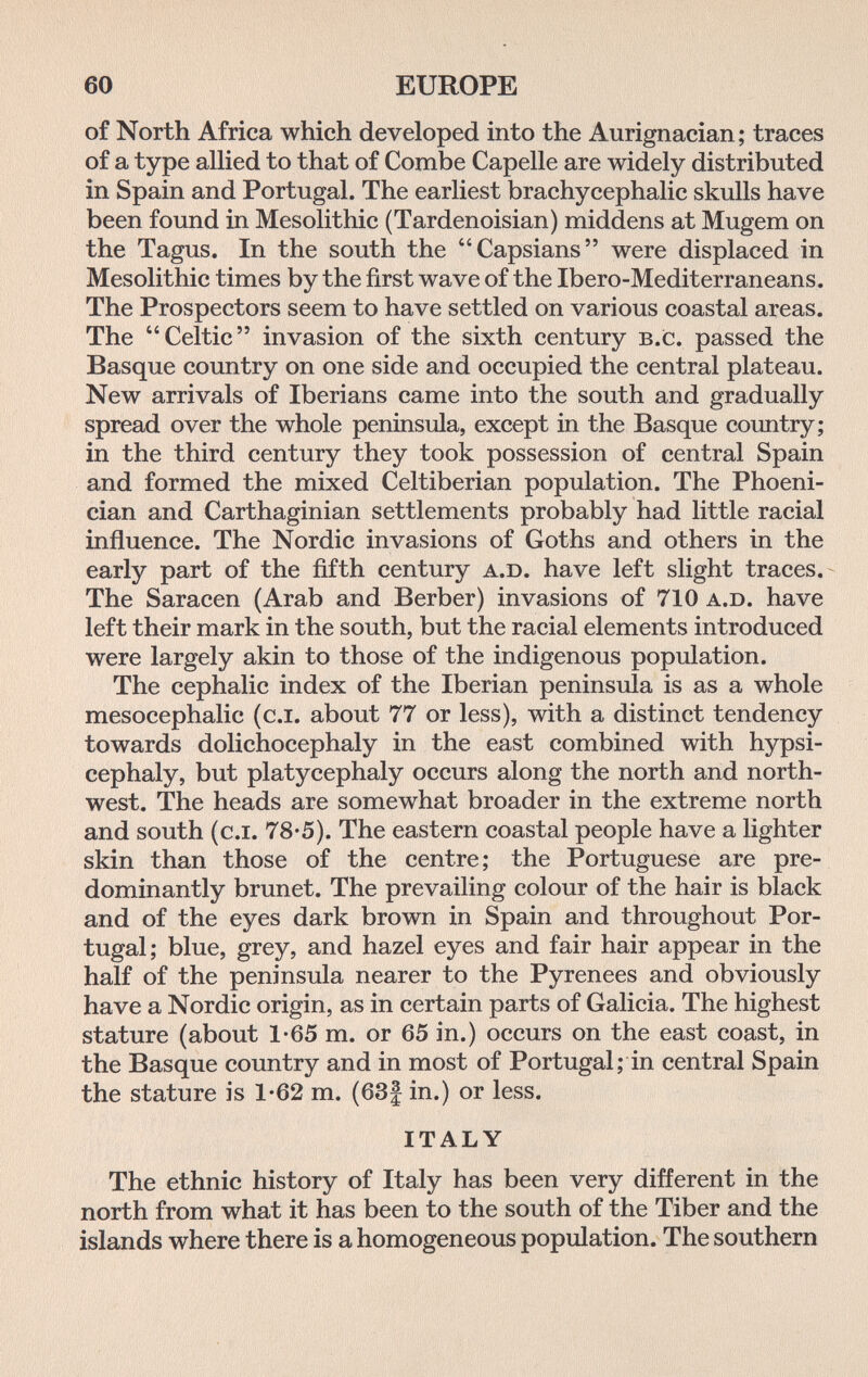 60 EUROPE of North Africa which developed into the Aurignacian; traces of a type allied to that of Combe Capelle are widely distributed in Spain and Portugal. The earliest brachycephalic skulls have been found in Mesolithic (Tardenoisian) middens at Mugem on the Tagus. In the south the Capsians were displaced in Mesolithic times by the first wave of the Ibero-Mediterraneans. The Prospectors seem to have settled on various coastal areas. The Celtic invasion of the sixth century b.c. passed the Basque country on one side and occupied the central plateau. New arrivals of Iberians came into the south and gradually spread over the whole peninsula, except in the Basque country; in the third century they took possession of central Spain and formed the mixed Celtiberian population. The Phoeni¬ cian and Carthaginian settlements probably had little racial influence. The Nordic invasions of Goths and others in the early part of the fifth century a.d. have left slight traces. The Saracen (Arab and Berber) invasions of 710 a.d. have left their mark in the south, but the racial elements introduced were largely akin to those of the indigenous population. The cephalic index of the Iberian peninsula is as a whole mesocephalic (c.i. about 77 or less), with a distinct tendency towards dolichocephaly in the east combined with hypsi- cephaly, but platycephaly occurs along the north and north¬ west. The heads are somewhat broader in the extreme north and south (c.i. 78-5). The eastern coastal people have a lighter skin than those of the centre; the Portuguese are pre¬ dominantly brunet. The prevailing colour of the hair is black and of the eyes dark brown in Spain and throughout Por¬ tugal; blue, grey, and hazel eyes and fair hair appear in the half of the peninsula nearer to the Pyrenees and obviously have a Nordic origin, as in certain parts of Galicia. The highest stature (about 1-65 m. or 65 in.) occurs on the east coast, in the Basque country and in most of Portugal; in central Spain the stature is 1*62 m. (63f in.) or less. ITALY The ethnic history of Italy has been very different in the north from what it has been to the south of the Tiber and the islands where there is a homogeneous population. The southern