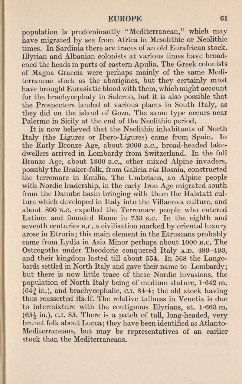 EUROPE 61 population is predominantly Mediterranean, which may have migrated by sea from Africa in Mesolithic or Neolithic times. In Sardinia there are traces of an old Eurafrican stock. Illyrian and Albanian colonists at various times have broad¬ ened the heads in parts of eastern Apulia. The Greek colonists of Magna Graecia were perhaps mainly of the same Medi¬ terranean stock as the aborigines, but they certainly must have brought Eurasiatic blood with them, which might account for the brachycephaly in Salerno, but it is also possible that the Prospectors landed at various places in South Italy, as they did on the island of Gozo. The same type occurs near Palermo in Sicily at the end of the Neolithic period. It is now believed that the Neolithic inhabitants of North Italy (the Ligures or Ibero-Ligures) came from Spain. In the Early Bronze Age, about 2000 b.c., broad-headed lake- dwellers arrived in Lombardy from Switzerland. In the full Bronze Age, about 1800 b.c., other mixed Alpine invaders, possibly the Beaker-folk, from Galicia via Bosnia, constructed the terremare in Emilia. The Umbrians, an Alpine people with Nordic leadership, in the early Iron Age migrated south from the Danube basin bringing with them the Halstatt cul¬ ture which developed in Italy into the Villanova culture, and about 800 b.c. expelled the Terremare people who entered Latium and founded Rome in 753 b.c. In the eighth and seventh centuries b.c. a civilisation marked by oriental luxury arose in Etruria; this main element in the Etruscans probably came from Lydia in Asia Minor perhaps about 1000 b.c. The Ostrogoths under Theodoric conquered Italy a.D. 489-493, and their kingdom lasted till about 554. In 568 the Lango- bards settled in North Italy and gave their name to Lombardy; but there is now little trace of these Nordic invasions, the population of North Italy being of medium stature, 1-642 m. (64|in.), and brachycephalic, c.i. 84-4; the old stock having thus reasserted itself. The relative tallness in Venetia is due to intermixture with the contiguous Illyrians, st. 1-663 m. (65| in.), c.I. 85. There is a patch of tall, long-headed, very brunet folk about Lucca; they have been identified as Atlanto- Mediterraneans, but may be representatives of an earlier stock than the Mediterraneans.