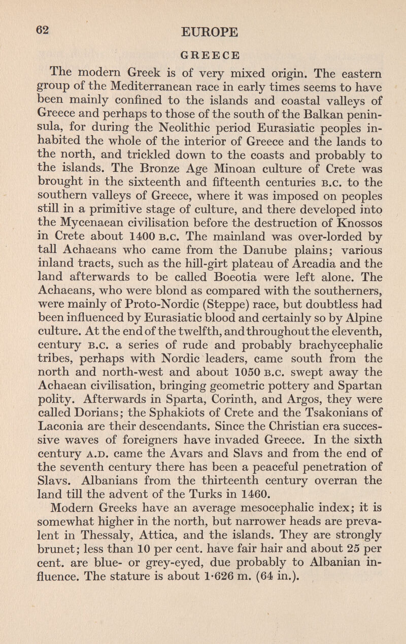 62 EUROPE GREECE The modern Greek is of very mixed origin. The eastern group of the Mediterranean race in early times seems to have been mainly confined to the islands and coastal valleys of Greece and perhaps to those of the south of the Balkan penin¬ sula, for during the Neolithic period Eurasiatic peoples in¬ habited the whole of the interior of Greece and the lands to the north, and trickled down to the coasts and probably to the islands. The Bronze Age Minoan culture of Crete was brought in the sixteenth and fifteenth centuries b.c. to the southern valleys of Greece, where it was imposed on peoples still in a primitive stage of culture, and there developed into the Mycenaean civilisation before the destruction of Knossos in Crete about 1400 b.c. The mainland was over-lorded by tall Achaeans who came from the Danube plains; various inland tracts, such as the hill-girt plateau of Arcadia and the land afterwards to be called Boeotia were left alone. The Achaeans, who were blond as compared with the southerners, were mainly of Proto-Nordic (Steppe) race, but doubtless had been influenced by Eurasiatic blood and certainly so by Alpine culture. At the end of the twelfth, and throughout the eleventh, century b.c. a series of rude and probably brachycephalic tribes, perhaps with Nordic leaders, came south from the north and north-west and about 1050 b.c. swept away the Achaean civilisation, bringing geometric pottery and Spartan polity. Afterwards in Sparta, Corinth, and Argos, they were called Dorians ; the Sphakiots of Crete and the Tsakonians of Laconia are their descendants. Since the Christian era succes¬ sive waves of foreigners have invaded Greece. In the sixth century a.d. came the Avars and Slavs and from the end of the seventh century there has been a peaceful penetration of Slavs. Albanians from the thirteenth century overran the land till the advent of the Turks in 1460. Modern Greeks have an average mesocephalic index; it is somewhat higher in the north, but narrower heads are preva¬ lent in Thessaly, Attica, and the islands. They are strongly brunet; less than 10 per cent, have fair hair and about 25 per cent, are blue- or grey-eyed, due probably to Albanian in¬ fluence. The stature is about 1*626 m. (64 in.).
