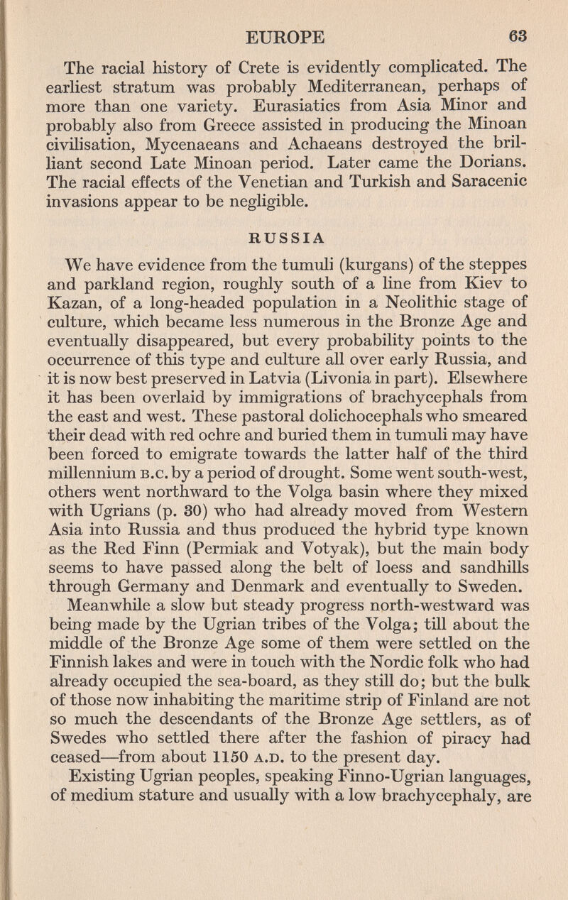 EUROPE 63 The racial history of Crete is evidently complicated. The earliest stratum was probably Mediterranean, perhaps of more than one variety. Eurasiatics from Asia Minor and probably also from Greece assisted in producing the Minoan civilisation, Mycenaeans and Achaeans destroyed the bril¬ liant second Late Minoan period. Later came the Dorians. The racial effects of the Venetian and Turkish and Saracenic invasions appear to be negligible. RUSSIA We have evidence from the tumuli (kurgans) of the steppes and parkland region, roughly south of a line from Kiev to Kazan, of a long-headed population in a Neolithic stage of culture, which became less numerous in the Bronze Age and eventually disappeared, but every probability points to the occurrence of this type and culture all over early Russia, and it is now best preserved in Latvia (Livonia in part). Elsewhere it has been overlaid by immigrations of brachycephals from the east and west. These pastoral dolichocephals who smeared their dead with red ochre and buried them in tumuli may have been forced to emigrate towards the latter half of the third millennium b.c. by a period of drought. Some went south-west, others went northward to the Volga basin where they mixed with Ugrians (p. 30) who had already moved from Western Asia into Russia and thus produced the hybrid type known as the Red Finn (Permiak and Votyak), but the main body seems to have passed along the belt of loess and sandhills through Germany and Denmark and eventually to Sweden. Meanwhile a slow but steady progress north-westward was being made by the Ugrian tribes of the Volga; till about the middle of the Bronze Age some of them were settled on the Finnish lakes and were in touch with the Nordic folk who had already occupied the sea-board, as they still do; but the bulk of those now inhabiting the maritime strip of Finland are not so much the descendants of the Bronze Age settlers, as of Swedes who settled there after the fashion of piracy had ceased—from about 1150 a.d. to the present day. Existing Ugrian peoples, speaking Finno-Ugrian languages, of medium stature and usually with a low brachycephaly, are