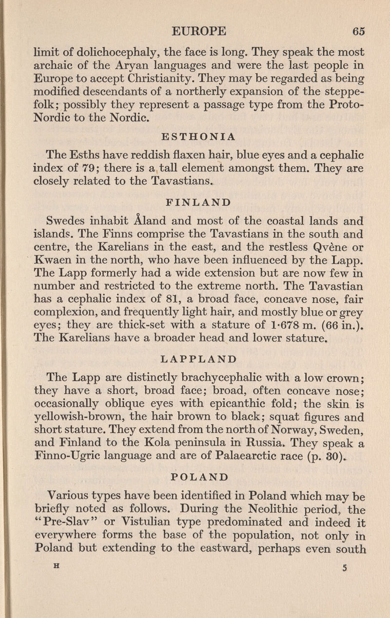 EUROPE 65 limit of dolichocephaly, the face is long. They speak the most archaic of the Aryan languages and were the last people in Europe to accept Christianity. They may be regarded as being modified descendants of a northerly expansion of the steppe- folk; possibly they represent a passage type from the Proto- Nordic to the Nordic. ESTHONIA The Esths have reddish flaxen hair, blue eyes and a cephalic index of 79; there is a tall element amongst them. They are closely related to the Tavastians. FINLAND Swedes inhabit Âland and most of the coastal lands and islands. The Finns comprise the Tavastians in the south and centre, the Karelians in the east, and the restless Qvène or Kwaen in the north, who have been influenced by the Lapp. The Lapp formerly had a wide extension but are now few in number and restricted to the extreme north. The Tavastian has a cephalic index of 81, a broad face, concave nose, fair complexion, and frequently light hair, and mostly blue or grey eyes; they are thick-set with a stature of 1*678 m. (66 in.). The Karelians have a broader head and lower stature. LAPPLAND The Lapp are distinctly brachycephalic with a low crown ; they have a short, broad face; broad, often concave nose; occasionally oblique eyes with epicanthic fold; the skin is yellowish-brown, the hair brown to black; squat figures and short stature. They extend from the north of Norway, Sweden, and Finland to the Kola peninsula in Russia. They speak a Finno-Ugric language and are of Palaearctic race (p. 30). POLAND Various types have been identified in Poland which may be briefly noted as follows. During the Neolithic period, the Pre-Slav or Vistulian type predominated and indeed it everywhere forms the base of the population, not only in Poland but extending to the eastward, perhaps even south H 5