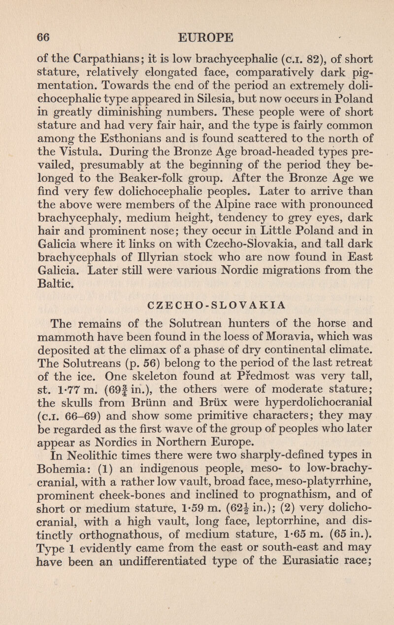 66 EUROPE of the Carpathians; it is low brachycephalic (сл. 82), of short stature, relatively elongated face, comparatively dark pig¬ mentation. Towards the end of the period an extremely doli¬ chocephalic type appeared in Silesia, but now occurs in Poland in greatly diminishing numbers. These people were of short stature and had very fair hair, and the type is fairly common among the Esthonians and is found scattered to the north of the Vistula. During the Bronze Age broad-headed types pre¬ vailed, presumably at the beginning of the period they be¬ longed to the Beaker-folk group. After the Bronze Age we find very few dolichocephalic peoples. Later to arrive than the above were members of the Alpine race with pronounced brachycephaly, medium height, tendency to grey eyes, dark hair and prominent nose; they occur in Little Poland and in Galicia where it links on with Czecho-Slovakia, and tall dark brachycephals of Illyrian stock who are now found in East Galicia. Later still were various Nordic migrations from the Baltic. CZECHO-SLOVAKIA The remains of the Solutrean hunters of the horse and mammoth have been found in the loess of Moravia, which was deposited at the climax of a phase of dry continental climate. The Solutreans (p. 56) belong to the period of the last retreat of the ice. One skeleton found at Predmost was very tall, st. 1'77 m. (69f in.), the others were of moderate stature; the skulls from Brünn and Brüx were hyperdolichocranial (c.i. 66-69) and show some primitive characters; they may be regarded as the first wave of the group of peoples who later appear as Nordics in Northern Europe. In Neolithic times there were two sharply-defined types in Bohemia: (1) an indigenous people, meso- to low-brachy- cranial, with a rather low vault, broad face, meso-platyrrhine, prominent cheek-bones and inclined to prognathism, and of short or medium stature, 1-59 m. (62| in.); (2) very dolicho- cranial, with a high vault, long face, leptorrhine, and dis¬ tinctly orthognathous, of medium stature, 1*65 m. (65 in.). Type 1 evidently came from the east or south-east and may have been an imdifferentiated type of the Eurasiatic race;
