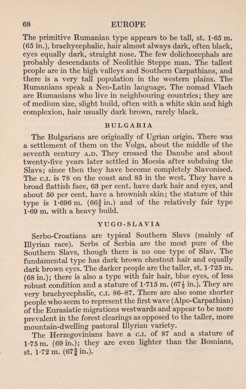 68 EUROPE The primitive Rumanian type appears to be tall, st. 1-65 m. (65 in.), brachycephalic, hair almost always dark, often black, eyes equally dark, straight nose. The few dolichocephals are probably descendants of Neolithic Steppe man. The tallest people are in the high valleys and Southern Carpathians, and there is a very tall population in the western plains. The Rumanians speak a Neo-Latin language. The nomad Vlach are Rumanians who live in neighbouring countries; they are of medium size, slight build, often with a white skin and high complexion, hair usually dark brown, rarely black. BULGARIA The Bulgarians are originally of Ugrian origin. There was a settlement of them on the Volga, about the middle of the seventh century a.d. They crossed the Danube and about twenty-five years later settled in Moesia after subduing the Slavs; since then they have become completely Slavonised. The c.i. is 78 on the coast and 85 in the west. They have a broad flattish face, 63 per cent, have dark hair and eyes, and about 50 per cent, have a brownish skin; the stature of this type is 1'696 m. (66f in.) and of the relatively fair type 1'69 m. with a heavy build. YUGO-SLAVIA Serbo-Croatians are typical Southern Slavs (mainly of Illyrian race). Serbs of Serbia are the most pure of the Southern Slavs, though there is no one type of Slav. The fundamental type has dark brown chestnut hair and equally dark brown eyes. The darker people are the taller, st. 1-725 m. (68 in.); there is also a type with fair hair, blue eyes, of less robust condition and a stature of 1-715 m. (67| in.). They are very brachycephalic, c.i. 86-87. There are also some shorter people who seem to represent the first wave (Alpo-Carpathian) of the Eurasiatic migrations westwards and appear to be more prevalent in the forest clearings as opposed to the taller, more mountain-dwelling pastoral Illyrian variety. The Herzegovinians have a c.i. of 87 and a stature of 1-75 m. (69 in.); they are even lighter than the Bosnians, st. 1-72 m. (67|in.).