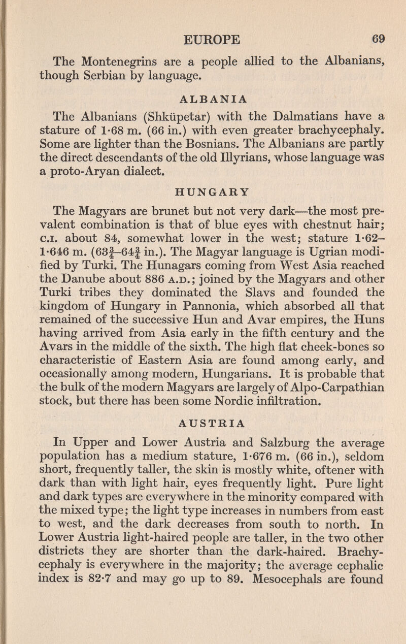 EUROPE 69 The Montenegrins are a people allied to the Albanians, though Serbian by language. ALBANIA The Albanians (Shküpetar) with the Dalmatians have a stature of 1-68 m. (66 in.) with even greater brachycephaly. Some are lighter than the Bosnians. The Albanians are partly the direct descendants of the old Illyrians, whose language was a proto-Aryan dialect. HUNGARY The Magyars are brunet but not very dark—^the most pre¬ valent combination is that of blue eyes with chestnut hair; c.i. about 84, somewhat lower in the west; stature 1-62- 1'646 m. (63|-64| in.). The Magyar language is Ugrian modi¬ fied by Turki. The Himagars coming from West Asia reached the Danube about 886 a.d. ; joined by the Magyars and other Turki tribes they dominated the Slavs and founded the kingdom of Hungary in Pannonia, which absorbed all that remained of the successive Hun and Avar empires, the Huns having arrived from Asia early in the fifth century and the Avars in the middle of the sixth. The high fiat cheek-bones so characteristic of Eastern Asia are found among early, and occasionally among modern, Hungarians. It is probable that the bulk of the modern Magyars are largely of Alpo-Carpathian stock, but there has been some Nordic infiltration. AUSTRIA In Upper and Lower Austria and Salzburg the average population has a medium stature, 1-676 m. (66 in.), seldom short, frequently taller, the skin is mostly white, oftener with dark than with light hair, eyes frequently light. Pure light and dark types are everywhere in the minority compared with the mixed type; the light type increases in numbers from east to west, and the dark decreases from south to north. In Lower Austria light-haired people are taller, in the two other districts they are shorter than the dark-haired. Brachy¬ cephaly is everywhere in the majority; the average cephalic index is 82-7 and may go up to 89. Mesocephals are foimd