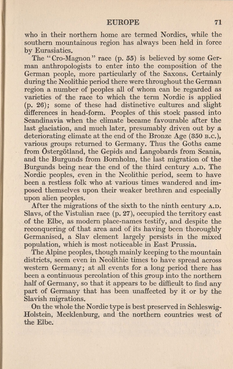 EUROPE 71 who in their northern home are termed Nordics, while the southern mountainous region has always been held in force by Eurasiatics. The Cro-Magnon race (p. 55) is beHeved by some Ger¬ man anthropologists to enter into the composition of the German people, more particularly of the Saxons. Certainly during the Neolithic period there were throughout the German region a number of peoples all of whom can be regarded as varieties of the race to which the term Nordic is applied (p. 26); some of these had distinctive cultures and slight differences in head-form. Peoples of this stock passed into Scandinavia when the climate became favourable after the last glaciation, and much later, presumably driven out by a deteriorating climate at the end of the Bronze Age (350 b.c.), various groups returned to Germany. Thus the Goths came from Östergötland, the Gepids and Langobards from Scania, and the Burgunds from Bornholm, the last migration of the Burgunds being near the end of the third century a.d. The Nordic peoples, even in the Neolithic period, seem to have been a restless folk who at various times wandered and im¬ posed themselves upon their weaker brethren and especially upon alien peoples. After the migrations of the sixth to the ninth century a.d. Slavs, of the Vistulian race (p. 27), occupied the territory east of the Elbe, as modern place-names testify, and despite the reconquering of that area and of its having been thoroughly Germanised, a Slav element largely persists in the mixed population, which is most noticeable in East Prussia. The Alpine peoples, though mainly keeping to the mountain districts, seem even in Neolithic times to have spread across western Germany; at all events for a long period there has been a continuous percolation of this group into the northern half of Germany, so that it appears to be difficult to find any part of Germany that has been unaffected by it or by the Slavish migrations. On the whole the Nordic type is best preserved in Schleswig- Holstein, Mecklenburg, and the northern countries west of the Elbe.