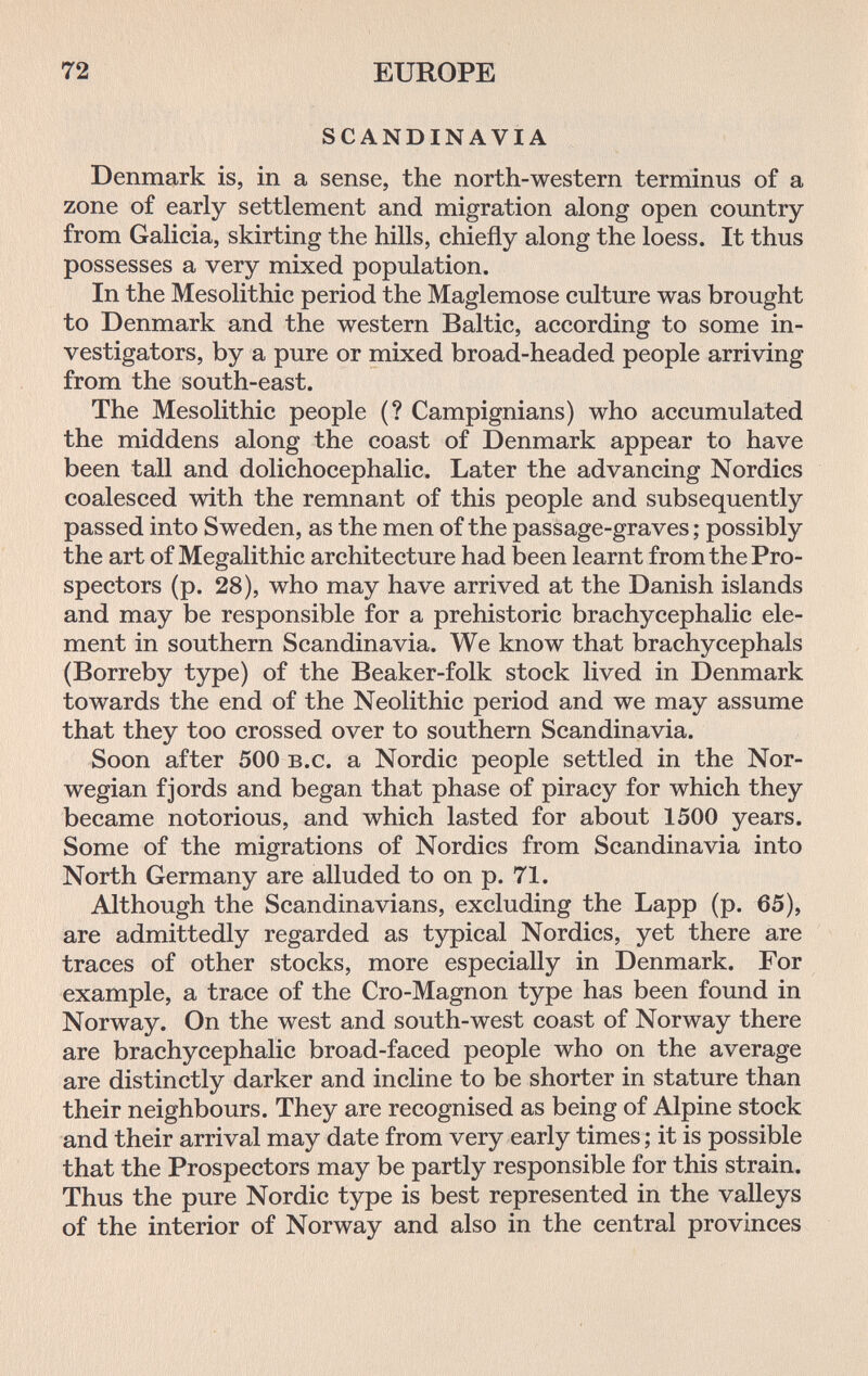 72 EUROPE SCANDINAVIA Denmark is, in a sense, the north-western terminus of a zone of early settlement and migration along open country from Galicia, skirting the hills, chiefly along the loess. It thus possesses a very mixed population. In the Mesolithic period the Magiemose culture was brought to Denmark and the western Baltic, according to some in¬ vestigators, by a pure or mixed broad-headed people arriving from the south-east. The Mesolithic people (? Campignians) who accumulated the middens along the coast of Denmark appear to have been tall and dolichocephalic. Later the advancing Nordics coalesced with the remnant of this people and subsequently passed into Sweden, as the men of the passage-graves ; possibly the art of Megalithic architecture had been learnt from the Pro¬ spectors (p. 28), who may have arrived at the Danish islands and may be responsible for a prehistoric brachycephalic ele¬ ment in southern Scandinavia. We know that brachycephals (Borreby type) of the Beaker-folk stock lived in Denmark towards the end of the Neolithic period and we may assume that they too crossed over to southern Scandinavia. Soon after 500 b.c. a Nordic people settled in the Nor¬ wegian fjords and began that phase of piracy for which they became notorious, and which lasted for about 1500 years. Some of the migrations of Nordics from Scandinavia into North Germany are alluded to on p. 71. Although the Scandinavians, excluding the Lapp (p. 65), are admittedly regarded as typical Nordics, yet there are traces of other stocks, more especially in Denmark. For example, a trace of the Cro-Magnon type has been found in Norway. On the west and south-west coast of Norway there are brachycephalic broad-faced people who on the average are distinctly darker and incline to be shorter in stature than their neighbours. They are recognised as being of Alpine stock and their arrival may date from very early times ; it is possible that the Prospectors may be partly responsible for this strain. Thus the pure Nordic type is best represented in the valleys of the interior of Norway and also in the central provinces