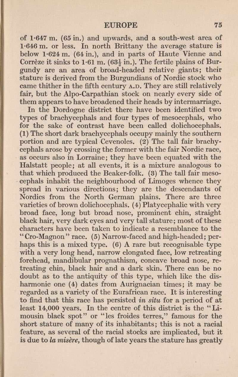 EUROPE 75 of 1*647 m. (65 in.) and upwards, and a south-west area of 1'646 m. or less. In north Brittany the average stature is below 1*624 m. (64 in.), and in parts of Haute Vienne and Corrèze it sinks to 1-61 m. (63| in.). The fertile plains of Bur¬ gundy are an area of broad-headed relative giants; their stature is derived from the Burgundians of Nordic stock who came thither in the fifth century a.d. They are still relatively fair, but the Alpo-Carpathian stock on nearly every side of them appears to have broadened their heads by intermarriage. In the Dordogne district there have been identified two types of brachycephals and four types of mesocephals, who for the sake of contrast have been called dolichocephals. (1) The short dark brachycephals occupy mainly the southern portion and are typical Cevenoles. (2) The tall fair brachy¬ cephals arose by crossing the former with the fair Nordic race, as occurs also in Lorraine; they have been equated with the Halstatt people; at all events, it is a mixture analogous to that which produced the Beaker-folk. (3) The tall fair meso¬ cephals inhabit the neighbourhood of Limoges whence they spread in various directions; they are the descendants of Nordics from the North German plains. There are three varieties of brown dolichocephals. (4) Platycephalic with very broad face, long but broad nose, prominent chin, straight black hair, very dark eyes and very tall stature ; most of these characters have been taken to indicate a resemblance to the Cro-Magnon race. (5) Narrow-faced and high-headed; per¬ haps this is a mixed type. (6) A rare but recognisable type with a very long head, narrow elongated face, low retreating forehead, mandibular prognathism, concave broad nose, re¬ treating chin, black hair and a dark skin. There can be no doubt as to the antiquity of this type, which like the dis¬ harmonie one (4) dates from Aurignacian times; it may be regarded as a variety of the Eurafrican race. It is interesting to find that this race has persisted in situ for a period of at least 14,000 years. In the centre of this district is the Li¬ mousin black spot or les froides terres, famous for the short stature of many of its inhabitants; this is not a racial feature, as several of the racial stocks are implicated, but it is due to la misère^ though of late years the stature has greatly