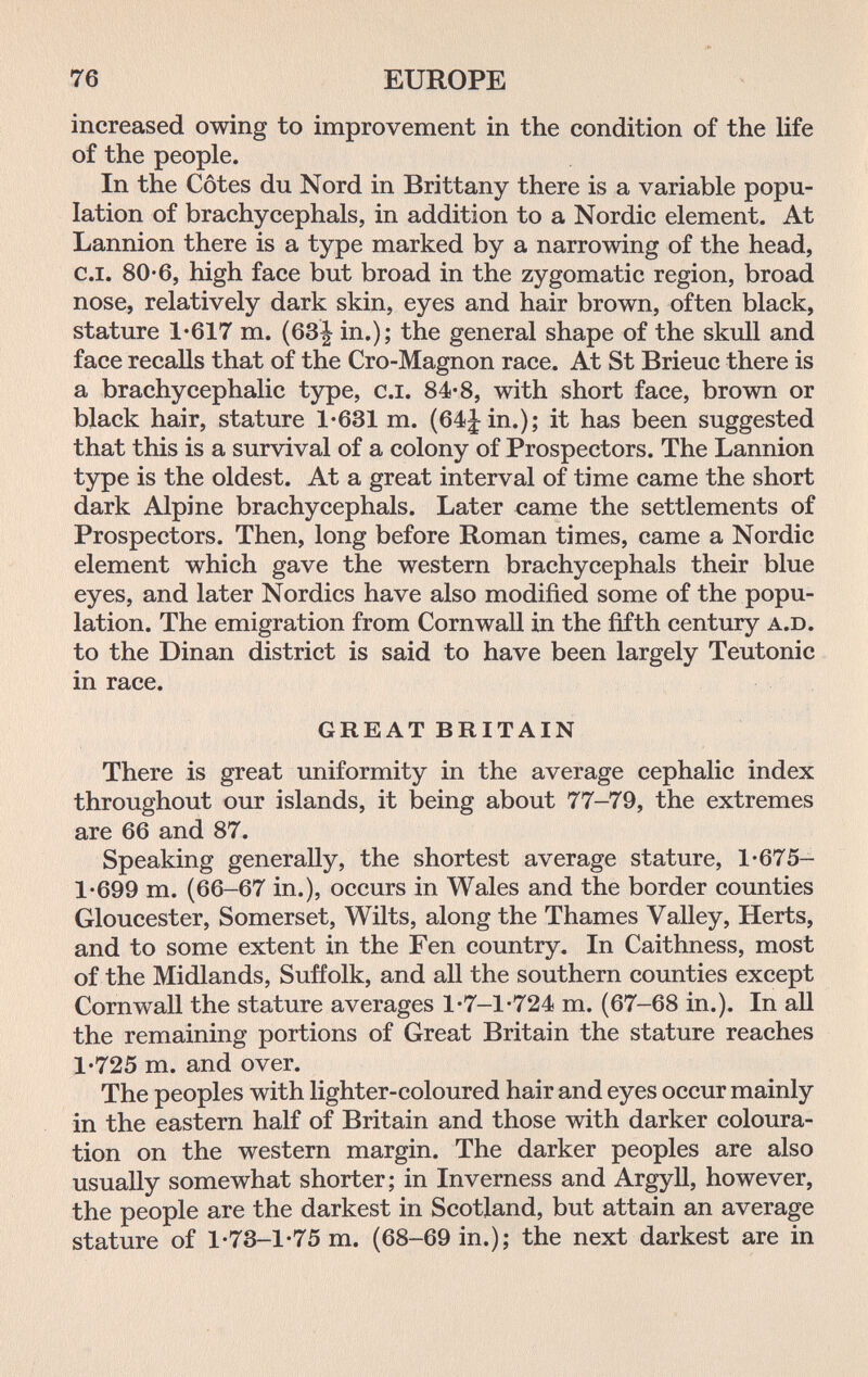 76 EUROPE increased owing to improvement in the condition of the life of the people. In the Côtes du Nord in Brittany there is a variable popu¬ lation of brachycephals, in addition to a Nordic element. At Lannion there is a type marked by a narrowing of the head, c.i. 80-6, high face but broad in the zygomatic region, broad nose, relatively dark skin, eyes and hair brown, often black, stature 1'617 m. (63| in.); the general shape of the skull and face recalls that of the Cro-Magnon race. At St Brieuc there is a brachycephalic type, c.i. 84'8, with short face, brown or black hair, stature 1-631 m. (64|in.); it has been suggested that this is a survival of a colony of Prospectors. The Lannion type is the oldest. At a great interval of time came the short dark Alpine brachycephals. Later came the settlements of Prospectors. Then, long before Roman times, came a Nordic element which gave the western brachycephals their blue eyes, and later Nordics have also modified some of the popu¬ lation. The emigration from Cornwall in the fifth century a.d. to the Dinan district is said to have been largely Teutonic in race. GREAT BRITAIN There is great uniformity in the average cephalic index throughout our islands, it being about 77-79, the extremes are 66 and 87. Speaking generally, the shortest average stature, 1*675- 1*699 m. (66-67 in.), occurs in Wales and the border counties Gloucester, Somerset, Wilts, along the Thames Valley, Herts, and to some extent in the Fen country. In Caithness, most of the Midlands, Suffolk, and all the southern counties except Cornwall the stature averages 1*7-1*724 m. (67-68 in.). In all the remaining portions of Great Britain the stature reaches 1*725 m. and over. The peoples with lighter-coloured hair and eyes occur mainly in the eastern half of Britain and those with darker coloura¬ tion on the western margin. The darker peoples are also usually somewhat shorter; in Inverness and Argyll, however, the people are the darkest in Scotland, but attain an average stature of 1*73-1*75 m. (68-69 in.); the next darkest are in