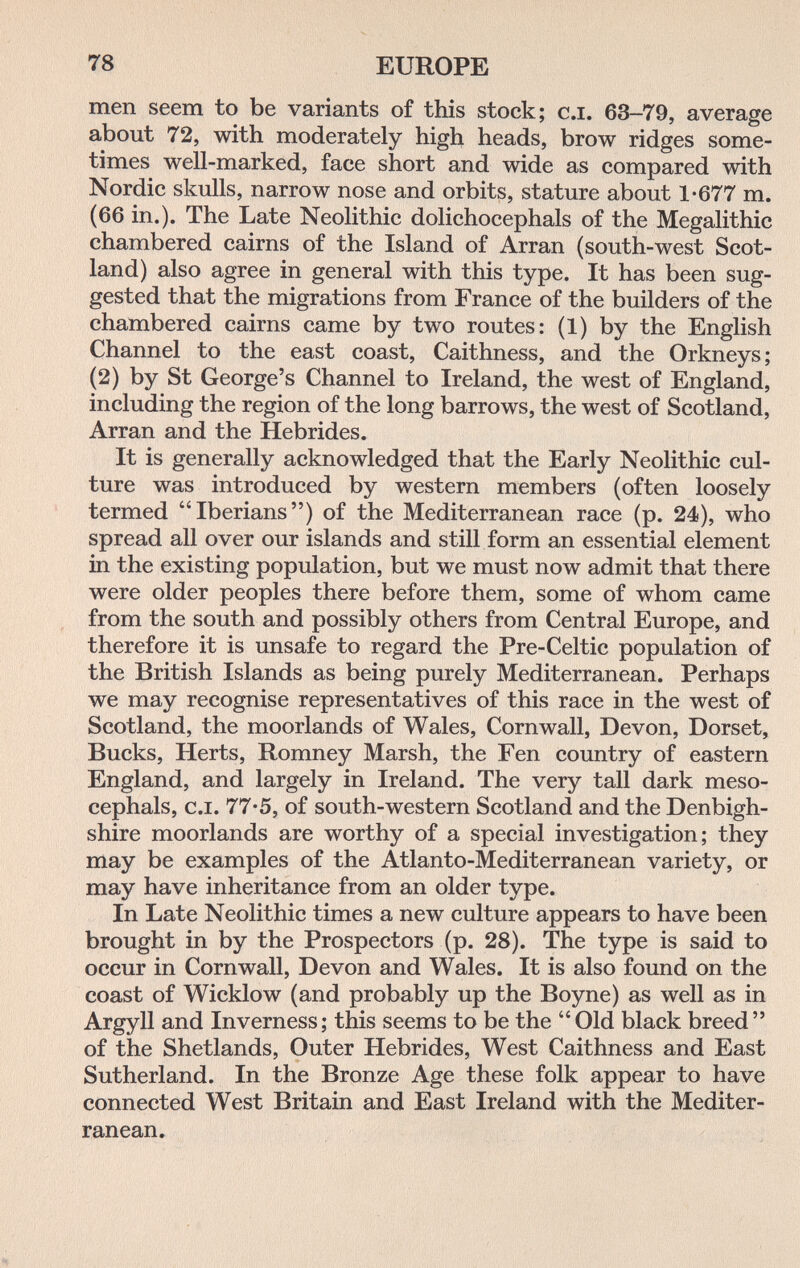 78 EUROPE men seem to be variants of this stock; сл. 63-79, average about 72, with moderately high heads, brow ridges some¬ times well-marked, face short and wide as compared with Nordic skulls, narrow nose and orbits, stature about 1-677 m. (66 in.). The Late Neolithic dolichocephals of the Megalithic chambered cairns of the Island of Arran (south-west Scot¬ land) also agree in general with this type. It has been sug¬ gested that the migrations from France of the builders of the chambered cairns came by two routes: (1) by the English Channel to the east coast, Caithness, and the Orkneys; (2) by St George's Channel to Ireland, the west of England, including the region of the long barrows, the west of Scotland, Arran and the Hebrides. It is generally acknowledged that the Early Neolithic cul¬ ture was introduced by western members (often loosely termed Iberians) of the Mediterranean race (p. 24), who spread all over our islands and still form an essential element in the existing population, but we must now admit that there were older peoples there before them, some of whom came from the south and possibly others from Central Europe, and therefore it is unsafe to regard the Pre-Celtic population of the British Islands as being purely Mediterranean. Perhaps we may recognise representatives of this race in the west of Scotland, the moorlands of Wales, Cornwall, Devon, Dorset, Bucks, Herts, Romney Marsh, the Fen country of eastern England, and largely in Ireland. The very tall dark meso- cephals, c.i. 77-5, of south-western Scotland and the Denbigh¬ shire moorlands are worthy of a special investigation; they may be examples of the Atlanto-Mediterranean variety, or may have inheritance from an older type. In Late Neolithic times a new culture appears to have been brought in by the Prospectors (p. 28). The type is said to occur in Cornwall, Devon and Wales. It is also found on the coast of Wicklow (and probably up the Boyne) as well as in Argyll and Inverness; this seems to be the Old black breed of the Shetlands, Outer Hebrides, West Caithness and East Sutherland. In the Bronze Age these folk appear to have connected West Britain and East Ireland with the Mediter¬ ranean.
