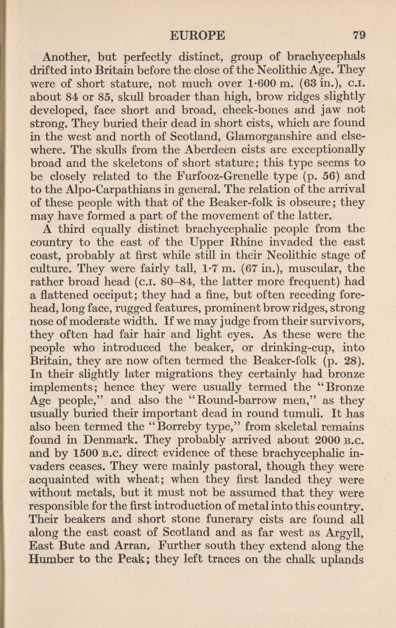EUROPE 79 Another, but perfectly distinct, group of brachycephals drifted into Britain before the close of the Neolithic Age. They were of short stature, not much over 1-600 m. (63 in.), c.i. about 84 or 85, skull broader than high, brow ridges slightly developed, face short and broad, cheek-bones and jaw not strong. They buried their dead in short cists, which are found in the west and north of Scotland, Glamorganshire and else¬ where. The skulls from the Aberdeen cists are exceptionally broad and the skeletons of short stature; this type seems to be closely related to the Furfooz-Grenelle type (p. 56) and to the Alpo-Carpathians in general. The relation of the arrival of these people with that of the Beaker-folk is obscure; they may have formed a part of the movement of the latter. A third equally distinct brachycephalic people from the country to the east of the Upper Rhine invaded the east coast, probably at first while still in their Neolithic stage of culture. They were fairly tall, 1-7 m. (67 in.), muscular, the rather broad head (c.i. 80-84, the latter more frequent) had a flattened occiput; they had a fine, but often receding fore¬ head, long face, rugged features, prominent brow ridges, strong nose of moderate width. If we may judge from their survivors, they often had fair hair and light eyes. As these were the people who introduced the beaker, or drinking-cup, into Britain, they are now often termed the Beaker-folk (p. 28). In their slightly later migrations they certainly had bronze implements; hence they were usually termed the Bronze Age people, and also the Round-barrow men, as they usually buried their important dead in round tumuli. It has also been termed the Borreby type, from skeletal remains found in Denmark. They ргоЬаЫу arrived about 2000 b.c. and by 1500 b.c. direct evidence of these brachycephalic in¬ vaders ceases. They were mainly pastoral, though they were acquainted with wheat; when they first landed they were without metals, but it must not be assumed that they were responsible for the first introduction of metal into this country. Their beakers and short stone funerary cists are found all along the east coast of Scotland and as far west as Argyll, East Bute and Arran. Further south they extend along the Humber to the Peak; they left traces on the chalk uplands