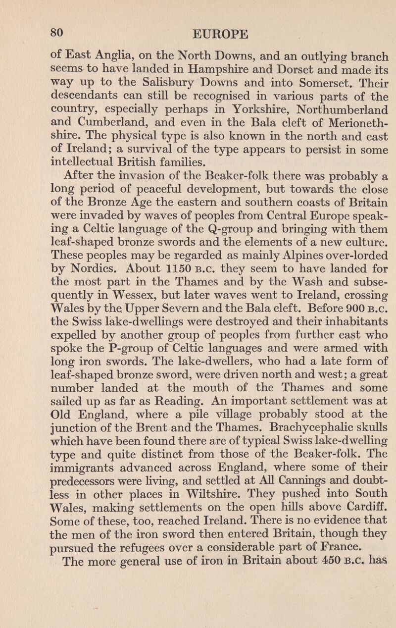 80 EUROPE of East Anglia, on the North Downs, and an outlying branch seems to have landed in Hampshire and Dorset and made its way up to the Salisbury Downs and into Somerset. Their descendants can still be recognised in various parts of the country, especially perhaps in Yorkshire, Northumberland and Cumberland, and even in the Bala cleft of Merioneth¬ shire. The physical type is also known in the north and east of Ireland; a survival of the type appears to persist in some intellectual British families. After the invasion of the Beaker-folk there was probably a long period of peaceful development, but towards the close of the Bronze Age the eastern and southern coasts of Britain were invaded by waves of peoples from Central Europe speak¬ ing a Celtic language of the Q-group and bringing with them leaf-shaped bronze swords and the elements of a new culture. These peoples may be regarded as mainly Alpines over-lorded by Nordics. About 1150 b.c. they seem to have landed for the most part in the Thames and by the Wash and subse¬ quently in Wessex, but later waves went to Ireland, crossing Wales by the Upper Severn and the Bala cleft. Before 900 b.c. the Swiss lake-dwellings were destroyed and their inhabitants expelled by another group of peoples from further east who spoke the P-group of Celtic languages and were armed with long iron swords. The lake-dwellers, who had a late form of leaf-shaped bronze sword, were driven north and west; a great number landed at the mouth of the Thames and some sailed up as far as Reading. An important settlement was at Old England, where a pile village probably stood at the junction of the Brent and the Thames. Brachycephalic skulls which have been found there are of typical Swiss lake-dwelling type and quite distinct from those of the Beaker-folk. The immigrants advanced across England, where some of their predecessors were living, and settled at АП Cannings and doubt¬ less in other places in Wiltshire. They pushed into South Wales, making settlements on the open hills above Cardiff. Some of these, too, reached Ireland. There is no evidence that the men of the iron sword then entered Britain, though they pursued the refugees over a considerable part of France. The more general use of iron in Britain about 450 b.c. has