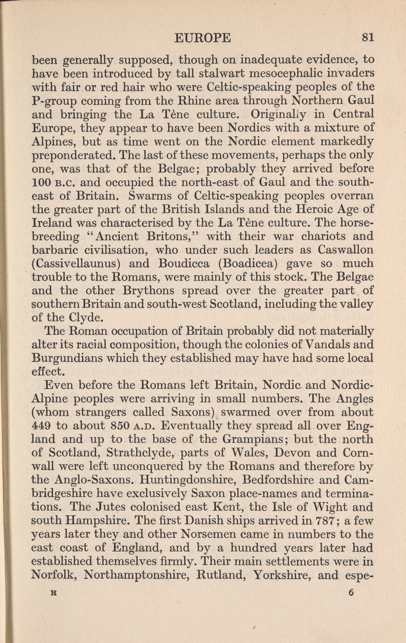 EUROPE 81 been generally supposed, though on inadequate evidence, to have been introduced by tall stalwart mesocephalic invaders with fair or red hair who were Celtic-speaking peoples of the P-group coming from the Rhine area through Northern Gaul and bringing the La Tène culture. Originally in Central Europe, they appear to have been Nordics with a mixture of Alpines, but as time went on the Nordic element markedly preponderated. The last of these movements, perhaps the only one, was that of the Belgae; probably they arrived before 100 B.c. and occupied the north-east of Gaul and the south¬ east of Britain. Swarms of Celtic-speaking peoples overran the greater part of the British Islands and the Heroic Age of Ireland was characterised by the La Tène culture. The horse- breeding Ancient Britons, with their war chariots and barbaric civilisation, who under such leaders as Caswallon (Cassivellaunus) and Boudicca (Boadicea) gave so much trouble to the Romans, were mainly of this stock. The Belgae and the other Brythons spread over the greater part of southern Britain and south-west Scotland, including the valley of the Clyde. The Roman occupation of Britain probably did not materially alter its racial composition, though the colonies of Vandals and Burgundians which they established may have had some local effect. Even before the Romans left Britain, Nordic and Nordic- Alpine peoples were arriving in small numbers. The Angles (whom strangers called Saxons) swarmed over from about 449 to about 850 a.D. Eventually they spread all over Eng¬ land and up to the base of the Grampians; but the north of Scotland, Strathclyde, parts of Wales, Devon and Corn¬ wall were left unconquered by the Romans and therefore by the Anglo-Saxons. Huntingdonshire, Bedfordshire and Cam¬ bridgeshire have exclusively Saxon place-names and termina¬ tions. The Jutes colonised east Kent, the Isle of Wight and south Hampshire. The first Danish ships arrived in 787 ; a few years later they and other Norsemen came in numbers to the east coast of England, and by a hundred years later had established themselves firmly. Their main settlements were in Norfolk, Northamptonshire, Rutland, Yorkshire, and espe- H 6