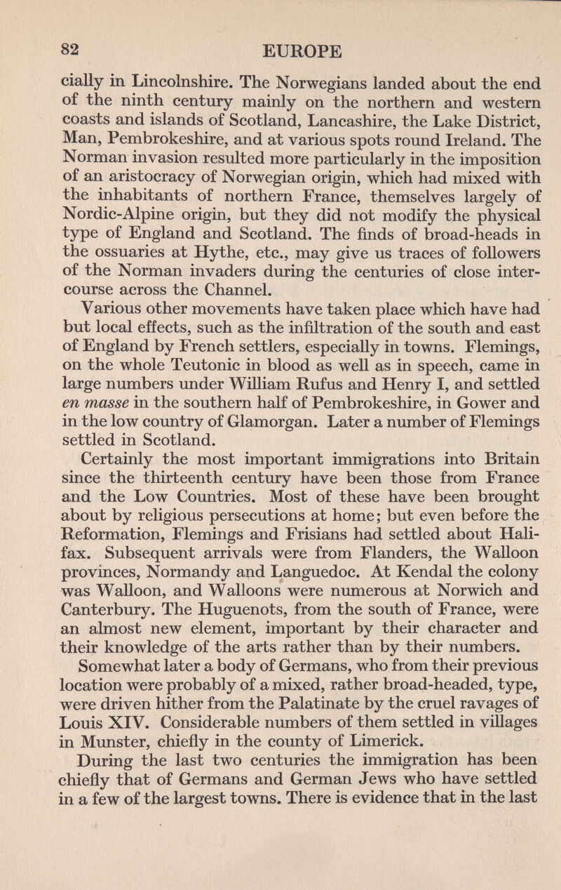 82 EUROPE cially in Lincolnshire. The Norwegians landed about the end of the ninth century mainly on the northern and western coasts and islands of Scotland, Lancashire, the Lake District, Man, Pembrokeshire, and at various spots round Ireland. The Norman invasion resulted more particularly in the imposition of an aristocracy of Norwegian origin, which had mixed with the inhabitants of northern France, themselves largely of Nordic-Alpine origin, but they did not modify the physical type of England and Scotland. The finds of broad-heads in the ossuaries at Ну the, etc., may give us traces of followers of the Norman invaders during the centuries of close inter¬ course across the Channel. Various other movements have taken place which have had but local effects, such as the infiltration of the south and east of England by French settlers, especially in towns. Flemings, on the whole Teutonic in blood as well as in speech, came in large numbers under Wüliam Rufus and Henry I, and settled en masse in the southern half of Pembrokeshire, in Gower and in the low country of Glamorgan. Later a number of Flemings settled in Scotland. Certainly the most important immigrations into Britain since the thirteenth century have been those from France and the Low Countries. Most of these have been brought about by religious persecutions at home; but even before the Reformation, Flemings and Frisians had settled about Hali¬ fax. Subsequent arrivals were from Flanders, the Walloon provinces, Normandy and Languedoc. At Kendal the colony was Walloon, and Walloons were numerous at Norwich and Canterbury. The Huguenots, from the south of France, were an almost new element, important by their character and their knowledge of the arts rather than by their numbers. Somewhat later a body of Germans, who from their previous location were probably of a mixed, rather broad-headed, type, were driven hither from the Palatinate by the cruel ravages of Louis XIV. Considerable numbers of them settled in villages in Munster, chiefly in the county of Limerick. During the last two centuries the immigration has been chiefly that of Germans and German Jews who have settled in a few of the largest towns. There is evidence that in the last