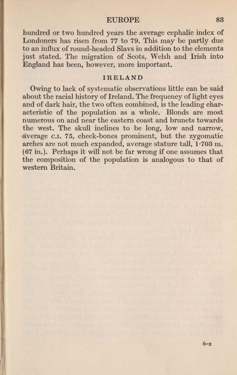 EUROPE 83 hundred or two hundred years the average cephalic index of Londoners has risen from 77 to 79. This may be partly due to an influx of round-headed Slavs in addition to the elements just stated. The migration of Scots, Welsh and Irish into England has been, however, more important. IRELAND Owing to lack of systematic observations little can be said about the racial history of Ireland. The frequency of light eyes and of dark hair, the two often combined, is the leading char¬ acteristic of the population as a whole. Blonds are most numerous on and near the eastern coast and brunets towards the west. The skull inclines to be long, low and narrow, Average c.i. 75, cheek-bones prominent, but the zygomatic arches are not much expanded, average stature tall, 1*703 m. (67 in.). Perhaps it will not be far wrong if one assumes that the composition of the population is analogous to that of western Britain. 6-2