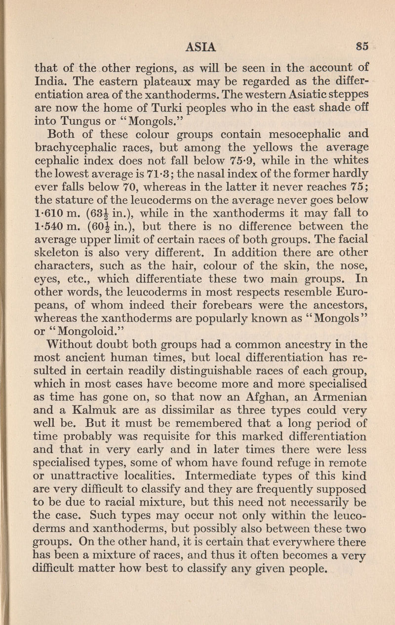 ASIA 85 that of the other regions, as will be seen in the account of India. The eastern plateaux may be regarded as the differ¬ entiation area of the xanthoderms. The western Asiatic steppes are now the home of Turki peoples who in the east shade off into Tungus or Mongols. Both of these colour groups contain mesocephalic and brachycephalic races, but among the yellows the average cephalic index does not fall below 75-9, while in the whites the lowest average is 71-3 ; the nasal index of the former hardly ever falls below 70, whereas in the latter it never reaches 75; the stature of the leucoderms on the average never goes below 1-610 m. (63| in.), while in the xanthoderms it may fall to 1'540 m. (60| in.), but there is no difference between the average upper limit of certain races of both groups. The facial skeleton is also very different. In addition there are other characters, such as the hair, colour of the skin, the nose, eyes, etc., which differentiate these two main groups. In other words, the leucoderms in most respects resemble Euro¬ peans, of whom indeed their forebears were the ancestors, whereas the xanthoderms are popularly known as Mongols or Mongoloid. Without doubt both groups had a common ancestry in the most ancient human times, but local differentiation has re¬ sulted in certain readily distinguishable races of each group, which in most cases have become more and more specialised as time has gone on, so that now an Afghan, an Armenian and a Kalmuk are as dissimilar as three types could very well be. But it must be remembered that a long period of time probably was requisite for this marked differentiation and that in very early and in later times there were less specialised types, some of whom have found refuge in remote or unattractive localities. Intermediate types of this kind are very difficult to classify and they are frequently supposed to be due to racial mixture, but this need not necessarily be the case. Such types may occur not only within the leuco¬ derms and xanthoderms, but possibly also between these two groups. On the other hand, it is certain that everywhere there has been a mixture of races, and thus it often becomes a very difficult matter how best to classify any given people.