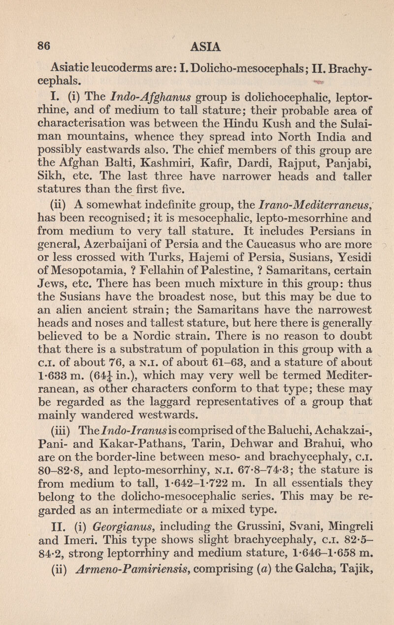 86 ASIA Asiatic leucoderms are: I.Dolicho-mesocephals; II. Brachy- eephals. I. (i) The Indo-Afghanus group is dolichocephalic, leptor- rhine, and of medium to tall stature; their probable area of characterisation was between the Hindu Kush and the Sulai- man mountains, whence they spread into North India and possibly eastwards also. The chief members of this group are the Afghan Baiti, Kashmiri, Kafir, Dardi, Rajput, Panjabi, Sikh, etc. The last three have narrower heads and taller statures than the first five. (ii) A somewhat indefinite group, the Irano-Mediterraneus, has been recognised ; it is mesocephalic, lepto-mesorrhine and from medium to very tall stature. It includes Persians in general, Azerbaijani of Persia and the Caucasus who are more or less crossed with Turks, Hajemi of Persia, Susians, Yesidi of Mesopotamia, ? Fellahin of Palestine, ? Samaritans, certain Jews, etc. There has been much mixture in this group: thus the Susians have the broadest nose, but this may be due to an alien ancient strain; the Samaritans have the narrowest heads and noses and tallest stature, but here there is generally believed to be a Nordic strain. There is no reason to doubt that there is a substratum of population in this group with a c.i. of about 76, a n.i. of about 61-63, and a stature of about 1-633 m. (64|^ in.), which may very well be termed Mediter¬ ranean, as other characters conform to that type ; these may be regarded as the laggard representatives of a group that mainly wandered westwards. (iii) Thelndo-Iranusis comprised of the Baluchi, Achakzai-, Pani- and Kakar-Pathans, Tarin, Dehwar and Brahui, who are on the border-line between meso- and brachycephaly, c.i. 80-82-8, and lepto-mesorrhiny, n.i. 67-8-74-3; the stature is from medium to tall, 1-642-1-722 m. In all essentials they belong to the dolicho-mesocephalic series. This may be re¬ garded as an intermediate or a mixed type. II. (i) Georgianus, including the Grussini, Svani, Mingreli and Imeri. This type shows slight brachycephaly, c.i. 82-5- 84-2, strong leptorrhiny and medium stature, 1-646-1-658 m. (ii) Armeno-Pamiriensis, comprising {a) the Galcha, Tajik,