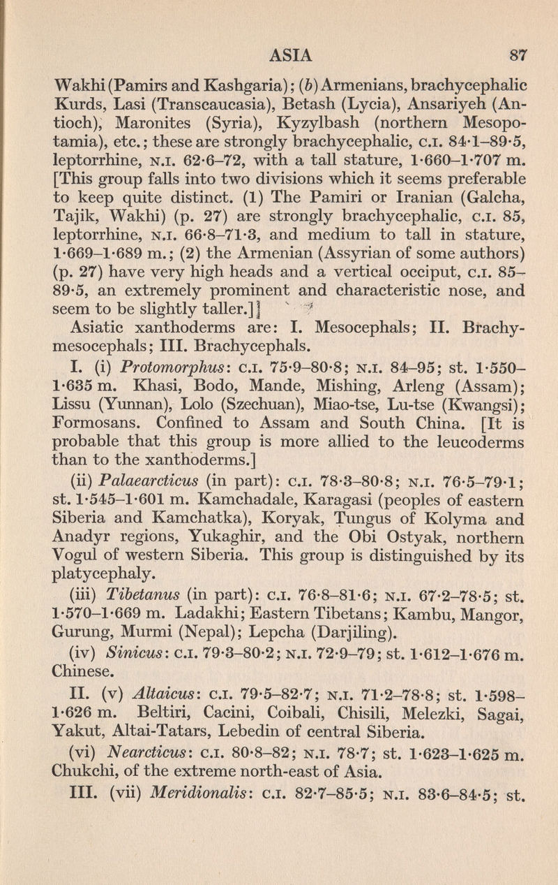 ASIA 87 Wakhi (Pamirs and Kashgaria) ; (ô) Armenians, brachycephalic Kurds, Lasi (Transcaucasia), Betash (Lycia), Ansariyeh (An- tioch). Maronites (Syria), Kyzylbash (northern Mesopo¬ tamia), etc.; these are strongly brachycephalic, c.i. 84'l-89-5, leptorrhine, n.i. 62-6-72, with a tall stature, l-660-l*707 m. [This group falls into two divisions which it seems preferable to keep quite distinct. (1) The Pamiri or Iranian (Galcha, Tajik, Wakhi) (p. 27) are strongly brachycephalic, c.i. 85, leptorrhine, n.i. 66'8-71-3, and medium to tall in stature, 1-669-1-689 m.; (2) the Armenian (Assyrian of some authors) (p. 27) have very high heads and a vertical occiput, c.i. 85— 89-5, an extremely prominent and characteristic nose, and seem to be slightly taller.] ] ' ' Asiatic xanthoderms are : I. Mesocephals ; II. Brachy- mesocephals; III. Brachycephals. I. (i) Protomorphus: c.i. 75'9-80'8; n.i. 84-95; st. 1*550- 1'635 m. Khasi, Bodo, Mande, Mishing, Arleng (Assam); Lissu (Yunnan), Lolo (Szechuan), Miao-tse, Lu-tse (Kwangsi); Formosans. Confined to Assam and South China. [It is probable that this group is more allied to the leucoderms than to the xanthoderms.] (ii) Palaearcticus (in part): c.i. 78-3-80*8; n.i. 76-5-79*1; st. 1*545-1*601 m. Kamchadale, Karagasi (peoples of eastern Siberia and Kamchatka), Koryak, Tungus of Kolyma and Anadyr regions, Yukaghir, and the Obi Ostyak, northern Vogul of western Siberia. This group is distinguished by its platycephaly. (iii) Tibetanus (in part): c.i. 76-8-81-6; n.i. 67-2-78-5; st. l-570-l*669 m. Ladakhi; Eastern Tibetans; Kambu, Mangor, Gurung, Murmi (Nepal); Lepcha (Darjiling). (iv) Sinicus: c.i. 79-3-80-2; n.i. 72*9-79; st. 1*612-1*676 m. Chinese. II. (v) Altaicus: c.i. 79*5-82-7; n.i. 71-2-78-8; st. 1*598- 1*626 m. Beltiri, Cacini, Coibali, Chisili, Melezki, Sagai, Yakut, Altai-Tatars, Lebedin of central Siberia. (vi) Nearcticus: c.i. 80*8-82; n.i. 78*7; st. 1*623-1*625 m. Chukchi, of the extreme north-east of Asia. III. (vii) Meridionalis: c.i. 82*7-85*5; n.i. 83*6-84-5; st.